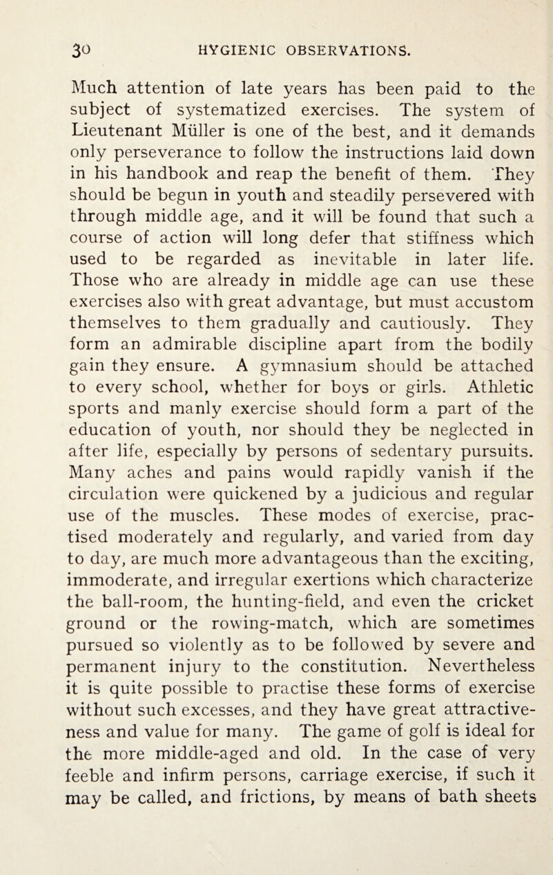 Much attention of late years has been paid to the subject of systematized exercises. The system of Lieutenant Muller is one of the best, and it demands only perseverance to follow the instructions laid down in his handbook and reap the benefit of them. They should be begun in youth and steadily persevered with through middle age, and it will be found that such a course of action will long defer that stiffness which used to be regarded as inevitable in later life. Those who are already in middle age can use these exercises also with great advantage, but must accustom themselves to them gradually and cautiously. They form an admirable discipline apart from the bodily gain they ensure. A gymnasium should be attached to every school, whether for boys or girls. Athletic sports and manly exercise should form a part of the education of youth, nor should they be neglected in after life, especially by persons of sedentary pursuits. Many aches and pains would rapidly vanish if the circulation were quickened by a judicious and regular use of the muscles. These modes of exercise, prac¬ tised moderately and regularly, and varied from day to day, are much more advantageous than the exciting, immoderate, and irregular exertions which characterize the ball-room, the hunting-field, and even the cricket ground or the rowing-match, which are sometimes pursued so violently as to be followed by severe and permanent injury to the constitution. Nevertheless it is quite possible to practise these forms of exercise without such excesses, and they have great attractive¬ ness and value for many. The game of golf is ideal for the more middle-aged and old. In the case of very feeble and infirm persons, carriage exercise, if such it may be called, and frictions, by means of bath sheets