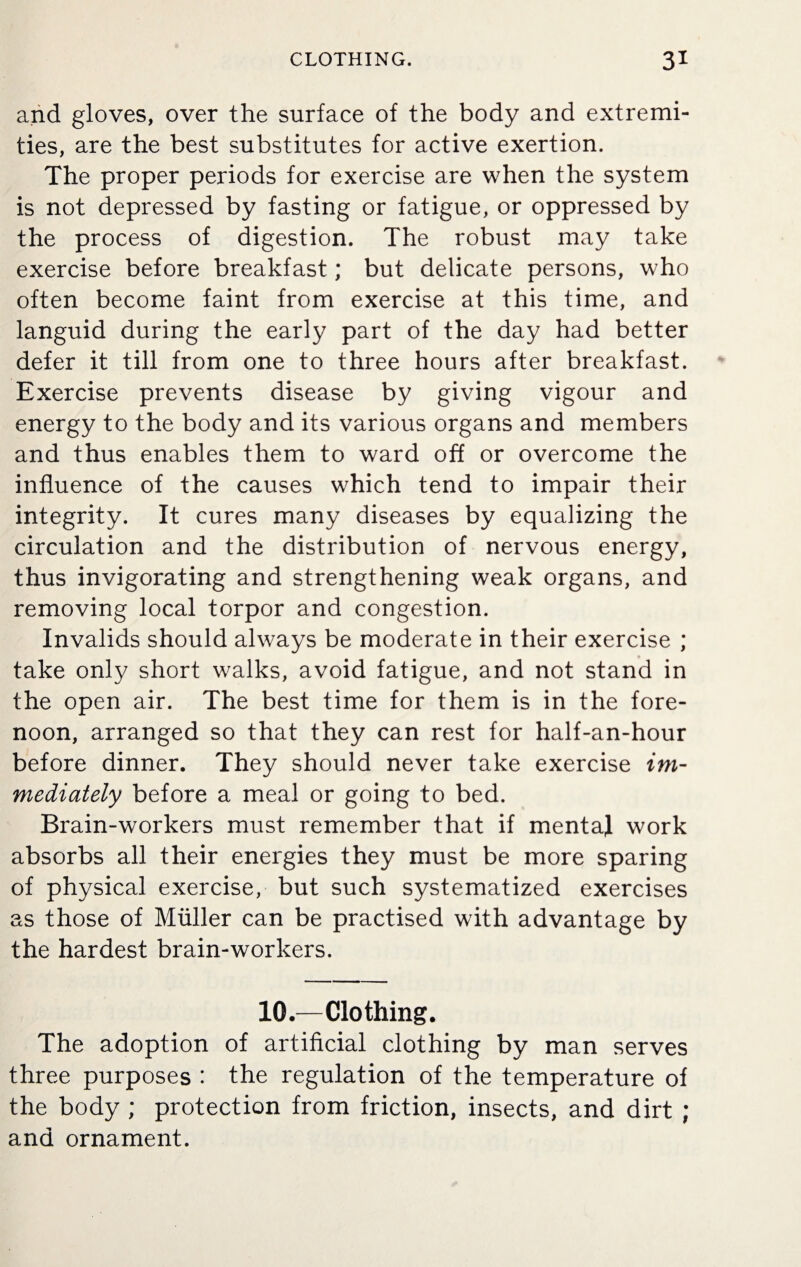 and gloves, over the surface of the body and extremi¬ ties, are the best substitutes for active exertion. The proper periods for exercise are when the system is not depressed by fasting or fatigue, or oppressed by the process of digestion. The robust may take exercise before breakfast; but delicate persons, who often become faint from exercise at this time, and languid during the early part of the day had better defer it till from one to three hours after breakfast. Exercise prevents disease by giving vigour and energy to the body and its various organs and members and thus enables them to ward off or overcome the influence of the causes which tend to impair their integrity. It cures many diseases by equalizing the circulation and the distribution of nervous energy, thus invigorating and strengthening weak organs, and removing local torpor and congestion. Invalids should always be moderate in their exercise ; take only short walks, avoid fatigue, and not stand in the open air. The best time for them is in the fore¬ noon, arranged so that they can rest for half-an-hour before dinner. They should never take exercise im¬ mediately before a meal or going to bed. Brain-workers must remember that if mental work absorbs all their energies they must be more sparing of physical exercise, but such systematized exercises as those of Muller can be practised with advantage by the hardest brain-workers. 10.—Clothing. The adoption of artificial clothing by man serves three purposes : the regulation of the temperature of the body ; protection from friction, insects, and dirt ; and ornament.