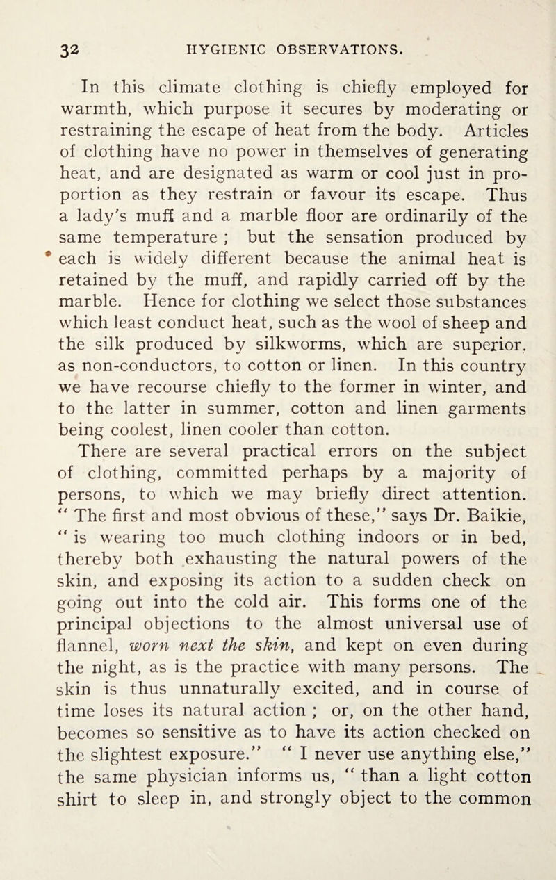 In this climate clothing is chiefly employed for warmth, which purpose it secures by moderating or restraining the escape of heat from the body. Articles of clothing have no power in themselves of generating heat, and are designated as warm or cool just in pro¬ portion as they restrain or favour its escape. Thus a lady's muf£ and a marble floor are ordinarily of the same temperature ; but the sensation produced by each is widely different because the animal heat is retained by the muff, and rapidly carried off by the marble. Hence for clothing we select those substances which least conduct heat, such as the wool of sheep and the silk produced by silkworms, which are superior, as non-conductors, to cotton or linen. In this country we have recourse chiefly to the former in winter, and to the latter in summer, cotton and linen garments being coolest, linen cooler than cotton. There are several practical errors on the subject of clothing, committed perhaps by a majority of persons, to which we may briefly direct attention. “ The first and most obvious of these, says Dr. Baikie, “ is wearing too much clothing indoors or in bed, thereby both exhausting the natural powers of the skin, and exposing its action to a sudden check on going out into the cold air. This forms one of the principal objections to the almost universal use of flannel, worn next the skin, and kept on even during the night, as is the practice with many persons. The skin is thus unnaturally excited, and in course of time loses its natural action ; or, on the other hand, becomes so sensitive as to have its action checked on the slightest exposure. “ I never use anything else, the same physician informs us,  than a light cotton shirt to sleep in, and strongly object to the common