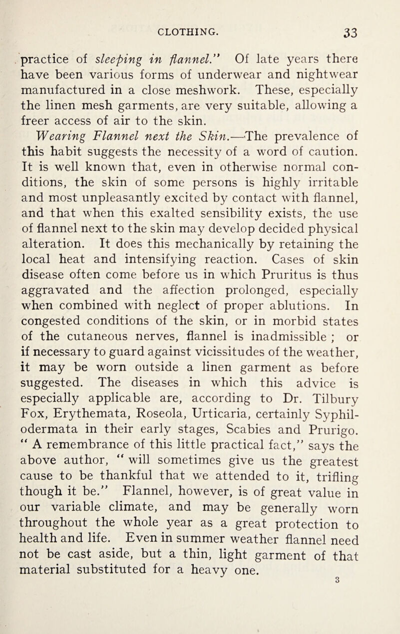 practice of sleeping in flannel.” Of late years there have been various forms of underwear and nightwear manufactured in a close meshwork. These, especially the linen mesh garments, are very suitable, allowing a freer access of air to the skin. Wearing Flannel next the Skin.—The prevalence of this habit suggests the necessity of a word of caution. It is well known that, even in otherwise normal con¬ ditions, the skin of some persons is highly irritable and most unpleasantly excited by contact with flannel, and that when this exalted sensibility exists, the use of flannel next to the skin may develop decided physical alteration. It does this mechanically by retaining the local heat and intensifying reaction. Cases of skin disease often come before us in which Pruritus is thus aggravated and the affection prolonged, especially when combined with neglect of proper ablutions. In congested conditions of the skin, or in morbid states of the cutaneous nerves, flannel is inadmissible ; or if necessary to guard against vicissitudes of the weather, it may be worn outside a linen garment as before suggested. The diseases in which this advice is especially applicable are, according to Dr. Tilbury Fox, Erythemata, Roseola, Urticaria, certainly Syphil- odermata in their early stages, Scabies and Prurigo. “ A remembrance of this little practical fact,” says the above author, “ will sometimes give us the greatest cause to be thankful that we attended to it, trifling though it be.” Flannel, however, is of great value in our variable climate, and may be generally worn throughout the whole year as a great protection to health and life. Even in summer weather flannel need not be cast aside, but a thin, light garment of that material substituted for a heavy one. 3