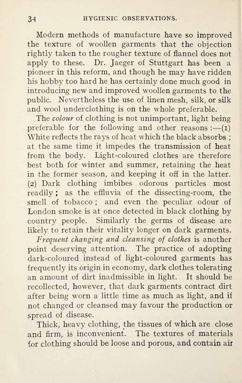 Modern methods of manufacture have so improved the texture of woollen garments that the objection rightly taken to the rougher texture of flannel does not apply to these. Dr. Jaeger of Stuttgart has been a pioneer in this reform, and though he may have ridden his hobby too hard he has certainly done much good in introducing new and improved woollen garments to the public. Nevertheless the use of linen mesh, silk, or silk and wool underclothing is on the whole preferable. The colour of clothing is not unimportant, light being preferable for the following and other reasons :—(i) White reflects the rays of heat which the black absorbs ; at the same time it impedes the transmission of heat from the body. Light-coloured clothes are therefore best both for winter and summer, retaining the heat in the former season, and keeping it off in the latter. (2) Dark clothing imbibes odorous particles most readily ; as the effluvia of the dissecting-room, the smell of tobacco ; and even the peculiar odour of London smoke is at once detected in black clothing by country people. Similarly the germs of disease are likely to retain their vitality longer on dark garments. Frequent changing and cleansing of clothes is another point deserving attention. The practice of adopting dark-coloured instead of light-coloured garments has frequently its origin in economy, dark clothes tolerating an amount of dirt inadmissible in light. It should be recollected, however, that dark garments contract dirt after being worn a little time as much as light, and if not changed or cleansed may favour the production or spread of disease. Thick, heavy clothing, the tissues of which are close and firm, is inconvenient. The textures of materials for clothing should be loose and porous, and contain ait