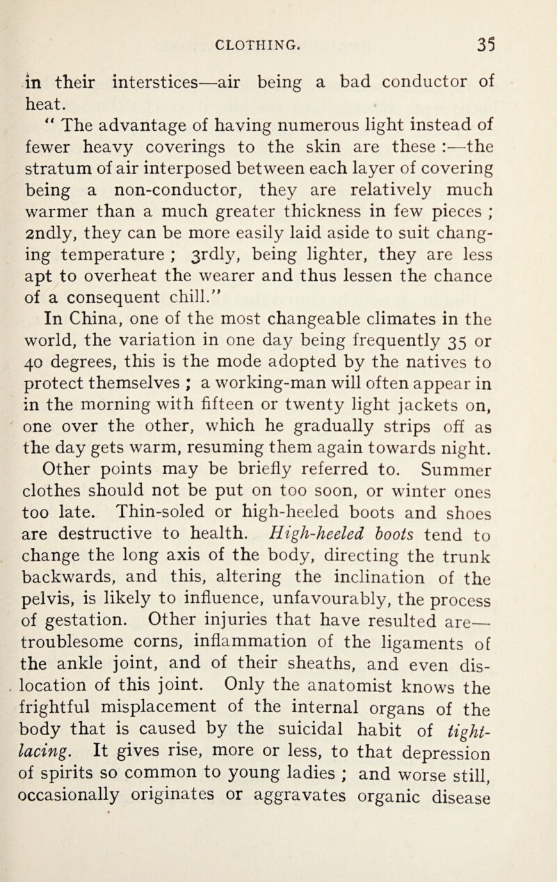 in their interstices—air being a bad conductor of heat. “ The advantage of having numerous light instead of fewer heavy coverings to the skin are these :—the stratum of air interposed between each layer of covering being a non-conductor, they are relatively much warmer than a much greater thickness in few pieces ; 2ndly, they can be more easily laid aside to suit chang¬ ing temperature ; 3rdly, being lighter, they are less apt to overheat the wearer and thus lessen the chance of a consequent chill.” In China, one of the most changeable climates in the world, the variation in one day being frequently 35 or 40 degrees, this is the mode adopted by the natives to protect themselves ; a working-man will often appear in in the morning with fifteen or twenty light jackets on, one over the other, which he gradually strips off as the day gets warm, resuming them again towards night. Other points may be briefly referred to. Summer clothes should not be put on too soon, or winter ones too late. Thin-soled or high-heeled boots and shoes are destructive to health. High-heeled boots tend to change the long axis of the body, directing the trunk backwards, and this, altering the inclination of the pelvis, is likely to influence, unfavourably, the process of gestation. Other injuries that have resulted are_ troublesome corns, inflammation of the ligaments of the ankle joint, and of their sheaths, and even dis- . location of this joint. Only the anatomist knows the frightful misplacement of the internal organs of the body that is caused by the suicidal habit of tight- lacingIt gives rise, more or less, to that depression of spirits so common to young ladies ; and worse still, occasionally originates or aggravates organic disease