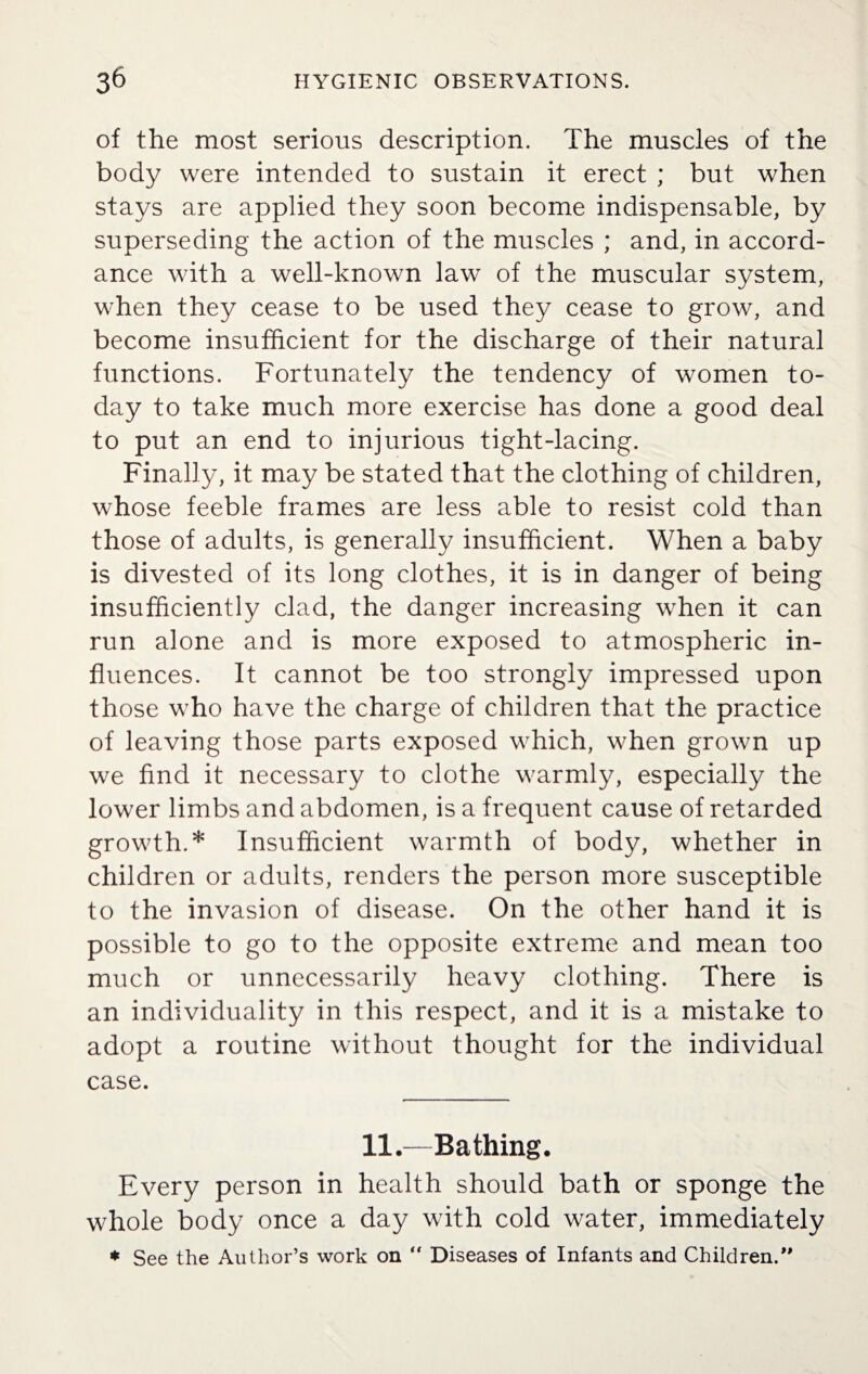 of the most serious description. The muscles of the body were intended to sustain it erect ; but when stays are applied they soon become indispensable, by superseding the action of the muscles ; and, in accord¬ ance with a well-known law of the muscular system, when they cease to be used they cease to grow, and become insufficient for the discharge of their natural functions. Fortunately the tendency of women to¬ day to take much more exercise has done a good deal to put an end to injurious tight-lacing. Finally, it may be stated that the clothing of children, whose feeble frames are less able to resist cold than those of adults, is generally insufficient. When a baby is divested of its long clothes, it is in danger of being insufficiently clad, the danger increasing when it can run alone and is more exposed to atmospheric in¬ fluences. It cannot be too strongly impressed upon those who have the charge of children that the practice of leaving those parts exposed which, when grown up we find it necessary to clothe warmly, especially the lower limbs and abdomen, is a frequent cause of retarded growth.* Insufficient warmth of body, whether in children or adults, renders the person more susceptible to the invasion of disease. On the other hand it is possible to go to the opposite extreme and mean too much or unnecessarily heavy clothing. There is an individuality in this respect, and it is a mistake to adopt a routine without thought for the individual case. 11.—Bathing. Every person in health should bath or sponge the whole body once a day with cold water, immediately * See the Author’s work on  Diseases of Infants and Children/'