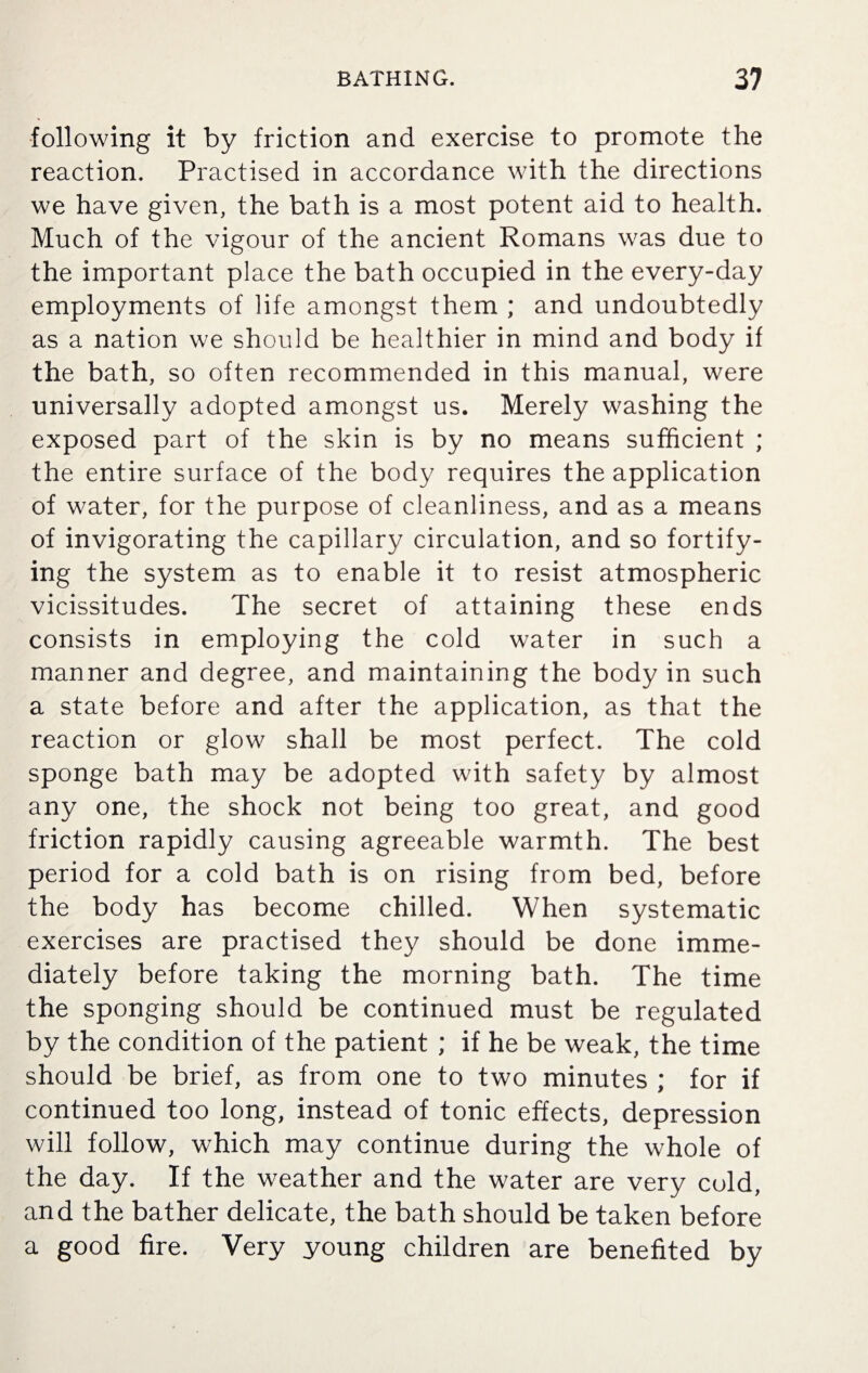 following it by friction and exercise to promote the reaction. Practised in accordance with the directions we have given, the bath is a most potent aid to health. Much of the vigour of the ancient Romans was due to the important place the bath occupied in the every-day employments of life amongst them ; and undoubtedly as a nation we should be healthier in mind and body if the bath, so often recommended in this manual, were universally adopted amongst us. Merely washing the exposed part of the skin is by no means sufficient ; the entire surface of the body requires the application of water, for the purpose of cleanliness, and as a means of invigorating the capillary circulation, and so fortify¬ ing the system as to enable it to resist atmospheric vicissitudes. The secret of attaining these ends consists in employing the cold water in such a manner and degree, and maintaining the body in such a state before and after the application, as that the reaction or glow shall be most perfect. The cold sponge bath may be adopted with safety by almost any one, the shock not being too great, and good friction rapidly causing agreeable warmth. The best period for a cold bath is on rising from bed, before the body has become chilled. When systematic exercises are practised they should be done imme¬ diately before taking the morning bath. The time the sponging should be continued must be regulated by the condition of the patient ; if he be weak, the time should be brief, as from one to two minutes ; for if continued too long, instead of tonic effects, depression will follow, which may continue during the whole of the day. If the weather and the water are very cold, and the bather delicate, the bath should be taken before a good fire. Very young children are benefited by