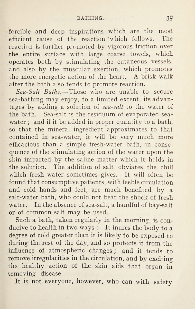 forcible and deep inspirations which are the most efficient cause of the reaction ‘w hich follows. The reaction is further promoted by vigorous friction over the entire surface with large coarse towels, which operates both by stimulating the cutaneous vessels, and also by the muscular exertion, which promotes the more energetic action of the heart. A brisk walk after the bath also tends to promote reaction. Sea-Salt Baths.—Those who are unable to secure sea-bathing may enjoy, to a limited extent, its advan¬ tages by adding a solution of sea-salt to the water of the bath. Sea-salt is the residuum of evaporated sea¬ water ; and if it be added in proper quantity to a bath, so that the mineral ingredient approximates to that contained in sea-water, it will be very much more efficacious than a simple fresh-water bath, in conse¬ quence of the stimulating action of the water upon the skin imparted by the saline matter which it holds in the solution. The addition of salt obviates the chill which fresh water sometimes gives. It will often be found that consumptive patients, with feeble circulation and cold hands and feet, are much benefited by a salt-water bath, who could not bear the shock of fresh water. In the absence of sea-salt, a handful of bay-salt or of common salt may be used. Such a bath, taken regularly in the morning, is con¬ ducive to health in two ways :—It inures the body to a degree of cold greater than it is likely to be exposed to during the rest of the day, and so protects it from the influence of atmospheric changes ; and it tends to remove irregularities in the circulation, and by exciting the healthy action of the skin aids that organ in removing disease. It is not everyone, however, who can with safety