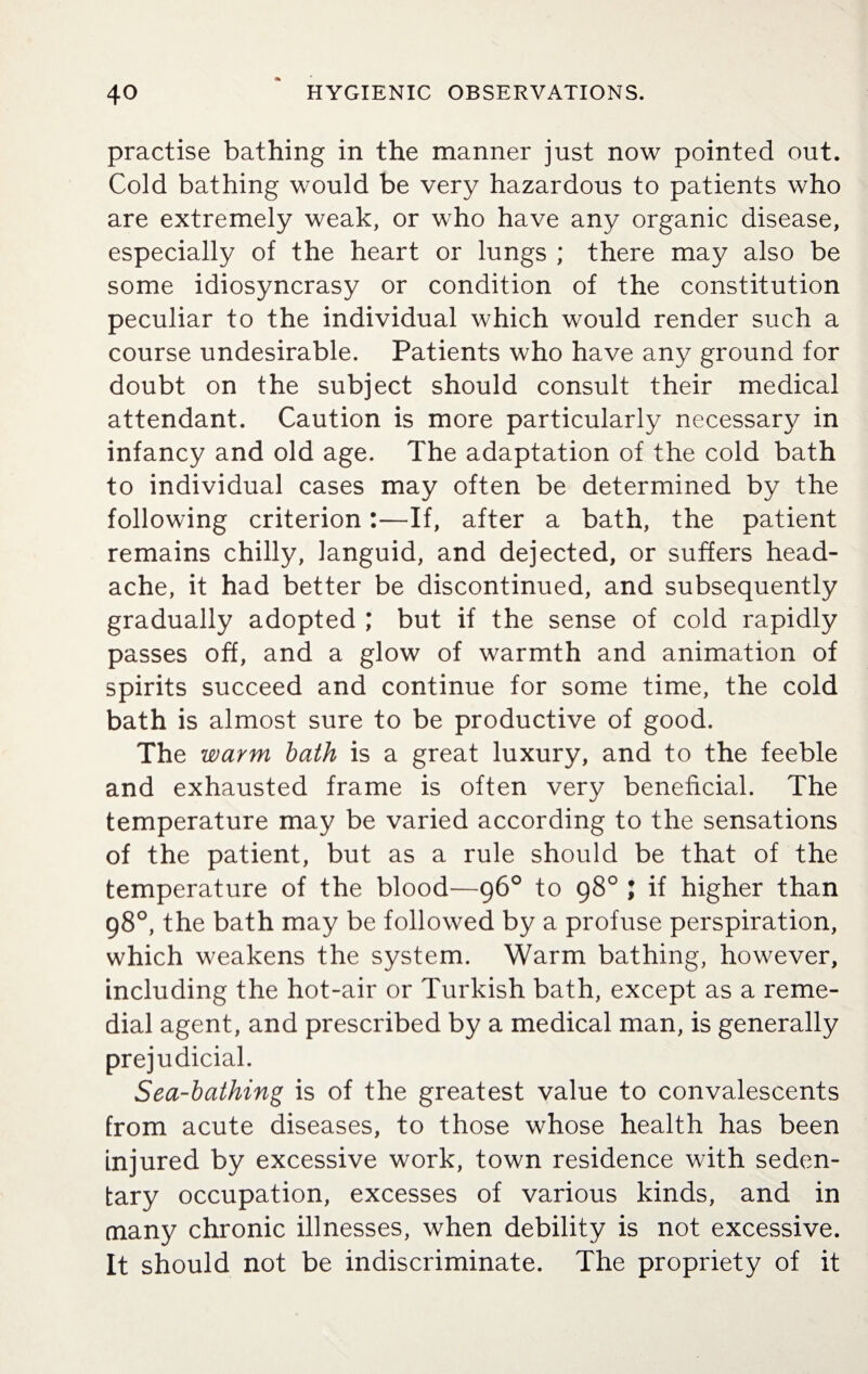 practise bathing in the manner just now pointed out. Cold bathing would be very hazardous to patients who are extremely weak, or who have any organic disease, especially of the heart or lungs ; there may also be some idiosyncrasy or condition of the constitution peculiar to the individual which would render such a course undesirable. Patients who have any ground for doubt on the subject should consult their medical attendant. Caution is more particularly necessary in infancy and old age. The adaptation of the cold bath to individual cases may often be determined by the following criterion:—If, after a bath, the patient remains chilly, languid, and dejected, or suffers head¬ ache, it had better be discontinued, and subsequently gradually adopted ; but if the sense of cold rapidly passes off, and a glow of warmth and animation of spirits succeed and continue for some time, the cold bath is almost sure to be productive of good. The warm bath is a great luxury, and to the feeble and exhausted frame is often very beneficial. The temperature may be varied according to the sensations of the patient, but as a rule should be that of the temperature of the blood—96° to 98° ; if higher than 98°, the bath may be followed by a profuse perspiration, which weakens the system. Warm bathing, however, including the hot-air or Turkish bath, except as a reme¬ dial agent, and prescribed by a medical man, is generally prejudicial. Sea-bathing is of the greatest value to convalescents from acute diseases, to those whose health has been injured by excessive work, town residence with seden¬ tary occupation, excesses of various kinds, and in many chronic illnesses, when debility is not excessive. It should not be indiscriminate. The propriety of it