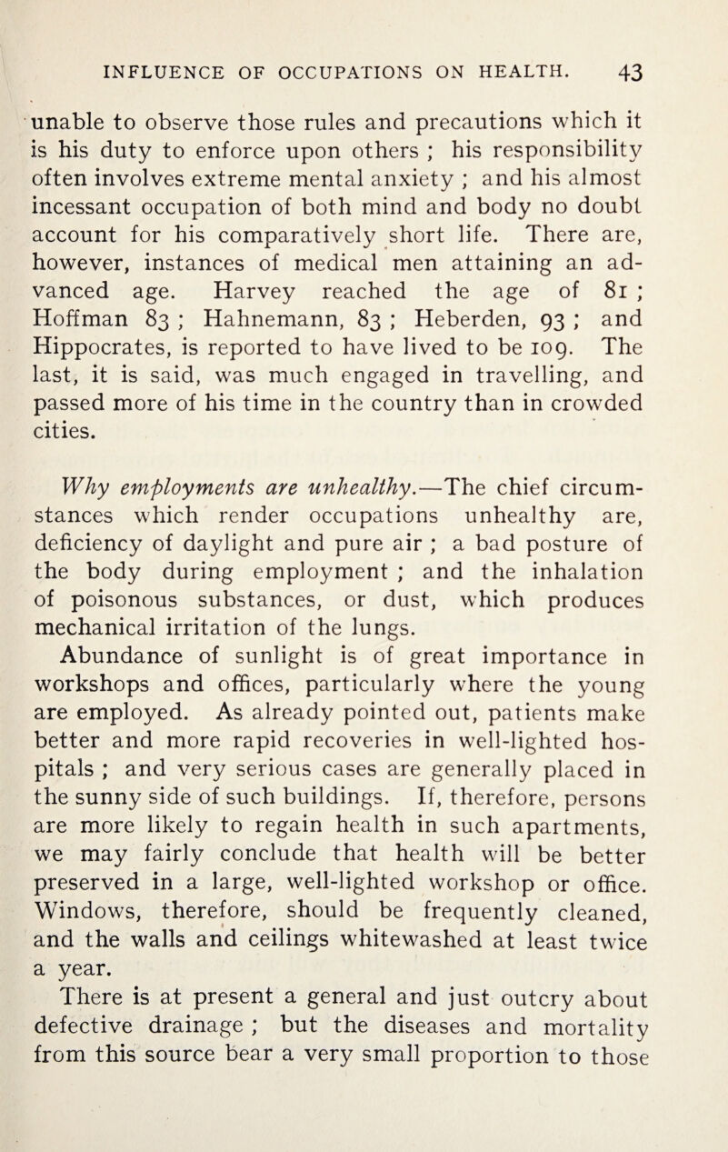 unable to observe those rules and precautions which it is his duty to enforce upon others ; his responsibility often involves extreme mental anxiety ; and his almost incessant occupation of both mind and body no doubt account for his comparatively short life. There are, however, instances of medical men attaining an ad¬ vanced age. Harvey reached the age of 81 ; Hoffman 83 ; Hahnemann, 83 ; Heberden, 93 ; and Hippocrates, is reported to have lived to be 109. The last, it is said, was much engaged in travelling, and passed more of his time in the country than in crowded cities. Why employments are unhealthy.—The chief circum¬ stances which render occupations unhealthy are, deficiency of daylight and pure air ; a bad posture of the body during employment ; and the inhalation of poisonous substances, or dust, which produces mechanical irritation of the lungs. Abundance of sunlight is of great importance in workshops and offices, particularly where the young are employed. As already pointed out, patients make better and more rapid recoveries in well-lighted hos¬ pitals ; and very serious cases are generally placed in the sunny side of such buildings. If, therefore, persons are more likely to regain health in such apartments, we may fairly conclude that health will be better preserved in a large, well-lighted workshop or office. Windows, therefore, should be frequently cleaned, and the walls and ceilings whitewashed at least twice a year. There is at present a general and just outcry about defective drainage ; but the diseases and mortality from this source bear a very small proportion to those