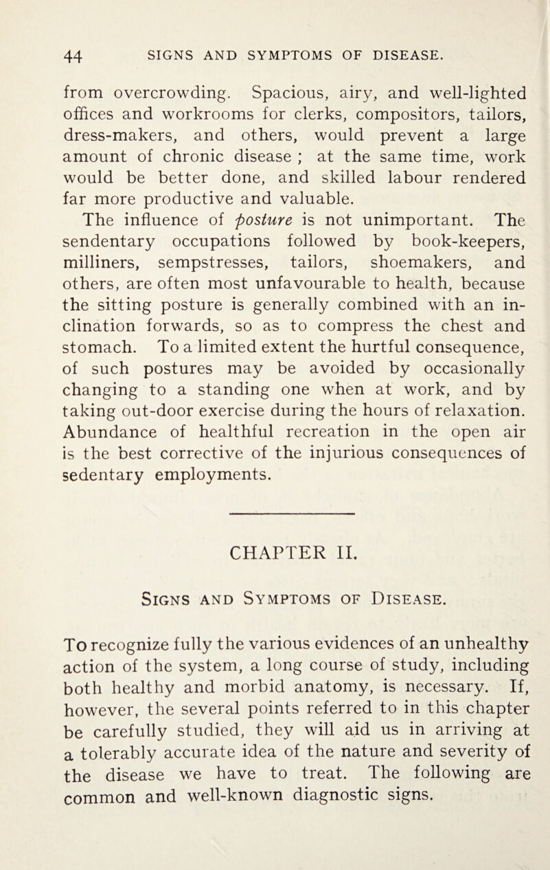 from overcrowding. Spacious, airy, and well-lighted offices and workrooms for clerks, compositors, tailors, dress-makers, and others, would prevent a large amount of chronic disease ; at the same time, work would be better done, and skilled labour rendered far more productive and valuable. The influence of posture is not unimportant. The sendentary occupations followed by book-keepers, milliners, sempstresses, tailors, shoemakers, and others, are often most unfavourable to health, because the sitting posture is generally combined with an in¬ clination forwards, so as to compress the chest and stomach. To a limited extent the hurtful consequence, of such postures may be avoided by occasionally changing to a standing one when at work, and by taking out-door exercise during the hours of relaxation. Abundance of healthful recreation in the open air is the best corrective of the injurious consequences of sedentary employments. CHAPTER II. Signs and Symptoms of Disease. To recognize fully the various evidences of an unhealthy action of the system, a long course of study, including both healthy and morbid anatomy, is necessary. If, however, the several points referred to in this chapter be carefully studied, they will aid us in arriving at a tolerably accurate idea of the nature and severity of the disease we have to treat. The following are common and well-known diagnostic signs.