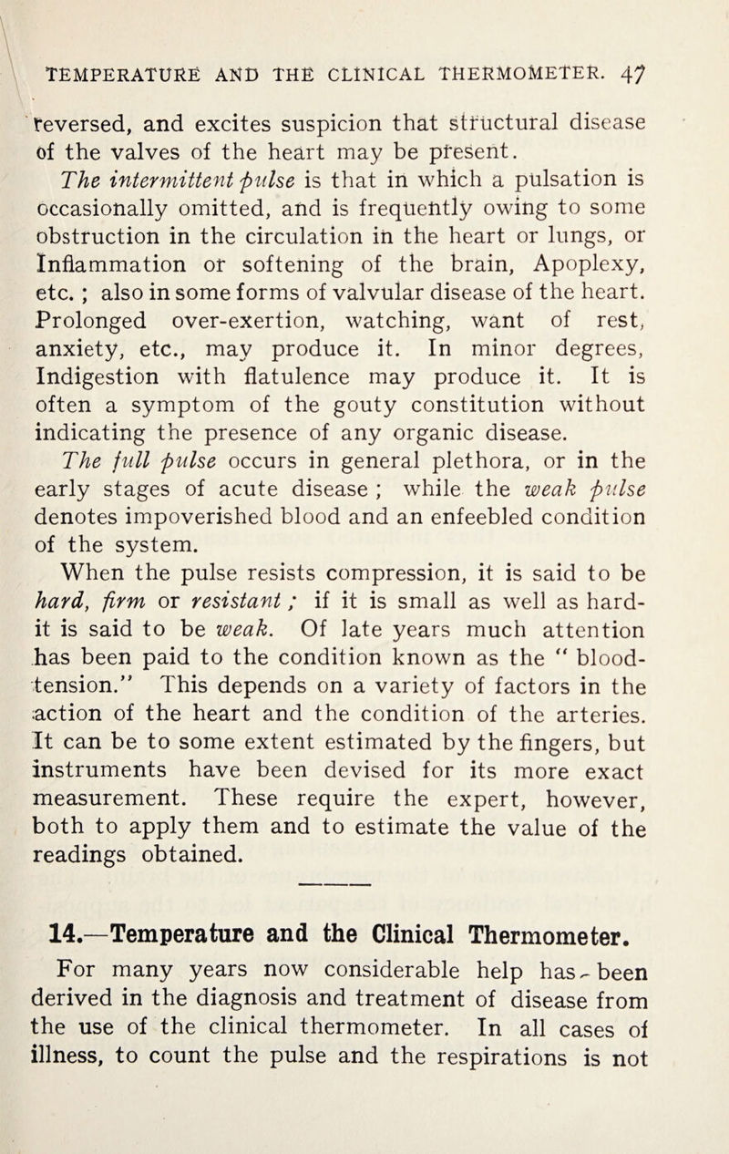 reversed, and excites suspicion that structural disease of the valves of the heart may be present. The intermittent pulse is that in which a pulsation is occasionally omitted, and is frequently owing to some obstruction in the circulation in the heart or lungs, or Inflammation or softening of the brain, Apoplexy, etc. ; also in some forms of valvular disease of the heart. Prolonged over-exertion, watching, want of rest, anxiety, etc., may produce it. In minor degrees, Indigestion with flatulence may produce it. It is often a symptom of the gouty constitution without indicating the presence of any organic disease. The full pulse occurs in general plethora, or in the early stages of acute disease ; while the weak pulse denotes impoverished blood and an enfeebled condition of the system. When the pulse resists compression, it is said to be hard, firm or resistant ; if it is small as well as hard- it is said to be weak. Of late years much attention has been paid to the condition known as the  blood- tension. ” This depends on a variety of factors in the action of the heart and the condition of the arteries. It can be to some extent estimated by the fingers, but instruments have been devised for its more exact measurement. These require the expert, however, both to apply them and to estimate the value of the readings obtained. 14.—Temperature and the Clinical Thermometer. For many years now considerable help has-been derived in the diagnosis and treatment of disease from the use of the clinical thermometer. In all cases of illness, to count the pulse and the respirations is not