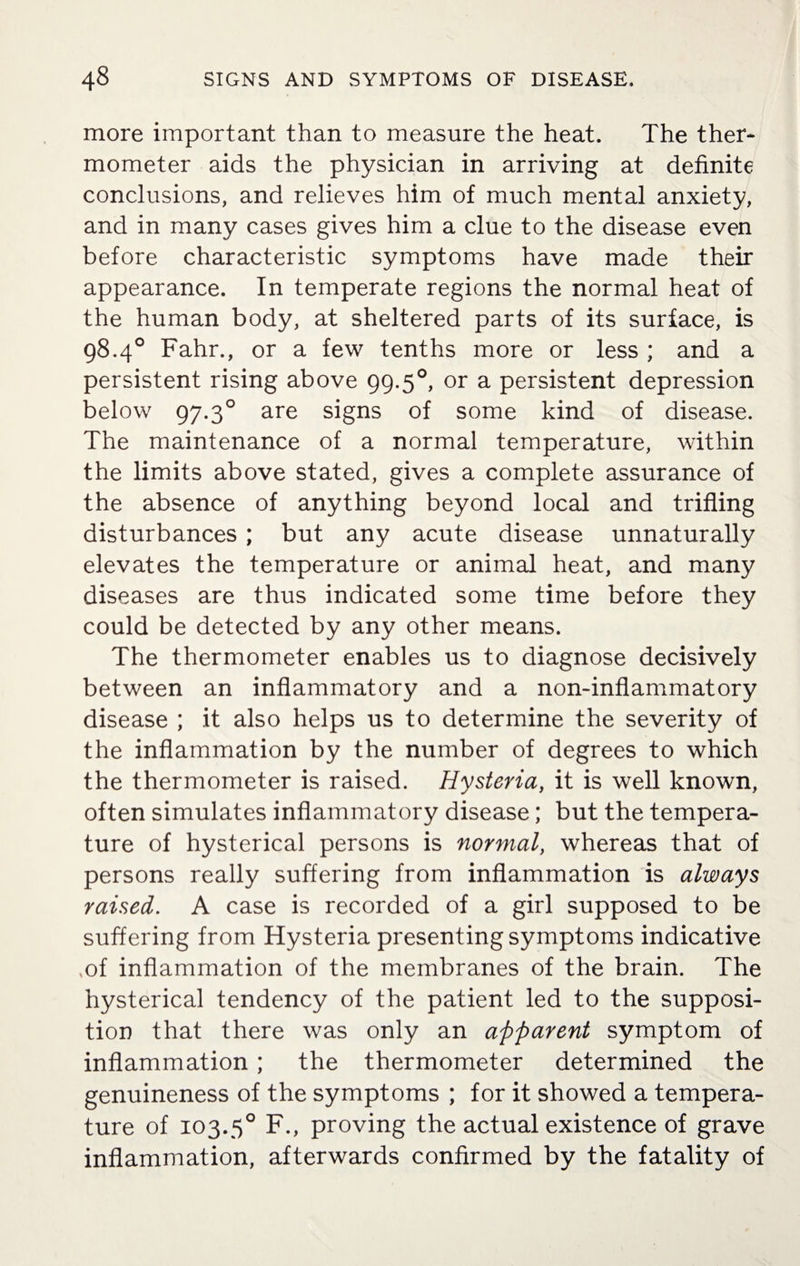 more important than to measure the heat. The ther¬ mometer aids the physician in arriving at definite conclusions, and relieves him of much mental anxiety, and in many cases gives him a clue to the disease even before characteristic symptoms have made their appearance. In temperate regions the normal heat of the human body, at sheltered parts of its surface, is 98.4° Fahr., or a few tenths more or less ; and a persistent rising above 99.50, or a persistent depression below 97.30 are signs of some kind of disease. The maintenance of a normal temperature, within the limits above stated, gives a complete assurance of the absence of anything beyond local and trifling disturbances ; but any acute disease unnaturally elevates the temperature or animal heat, and many diseases are thus indicated some time before they could be detected by any other means. The thermometer enables us to diagnose decisively between an inflammatory and a non-inflammatory disease ; it also helps us to determine the severity of the inflammation by the number of degrees to which the thermometer is raised. Hysteria, it is well known, often simulates inflammatory disease; but the tempera¬ ture of hysterical persons is normal, whereas that of persons really suffering from inflammation is always raised. A case is recorded of a girl supposed to be suffering from Hysteria presenting symptoms indicative ,of inflammation of the membranes of the brain. The hysterical tendency of the patient led to the supposi¬ tion that there was only an apparent symptom of inflammation ; the thermometer determined the genuineness of the symptoms ; for it showed a tempera¬ ture of 103.50 F., proving the actual existence of grave inflammation, afterwards confirmed by the fatality of