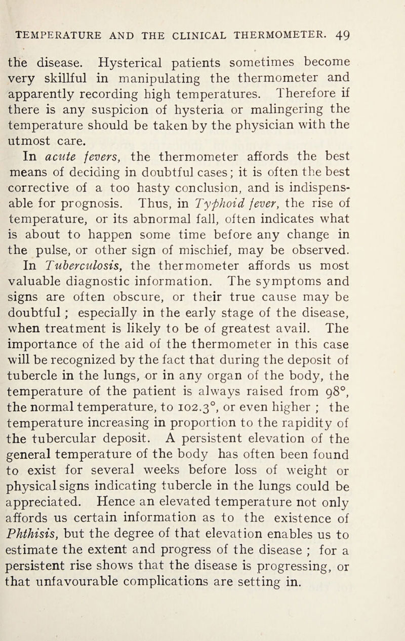 0 the disease. Hysterical patients sometimes become very skillful in manipulating the thermometer and apparently recording high temperatures. Therefore if there is any suspicion of hysteria or malingering the temperature should be taken by the physician with the utmost care. In acute fevers, the thermometer affords the best means of deciding in doubtful cases; it is often the best corrective of a too hasty conclusion, and is indispens¬ able for prognosis. Thus, in Typhoid fever, the rise of temperature, or its abnormal fall, often indicates what is about to happen some time before any change in the pulse, or other sign of mischief, may be observed. In Tuberculosis, the thermometer affords us most valuable diagnostic information. The symptoms and signs are often obscure, or their true cause may be doubtful; especially in the early stage of the disease, when treatment is likely to be of greatest avail. The importance of the aid of the thermometer in this case will be recognized by the fact that during the deposit of tubercle in the lungs, or in any organ of the body, the temperature of the patient is always raised from 98°, the normal temperature, to 102.30, or even higher ; the temperature increasing in proportion to the rapidity of the tubercular deposit. A persistent elevation of the general temperature of the body has often been found to exist for several weeks before loss of weight or physical signs indicating tubercle in the lungs could be appreciated. Hence an elevated temperature not only affords us certain information as to the existence of Phthisis, but the degree of that elevation enables us to estimate the extent and progress of the disease ; for a persistent rise shows that the disease is progressing, or that unfavourable complications are setting in.