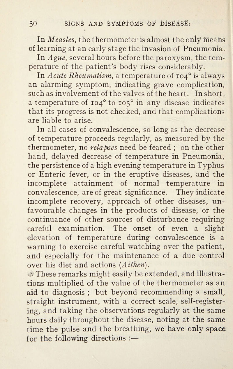 * In Measles, the thermometer is almost the only ih^ailS of learning at an early stage the invasion of Pneumonia, In Ague, several hours before the paroxysm, the tem¬ perature of the patient's body rises considerably. In Acute Rheumatism, a temperature of 104° is always an alarming symptom, indicating grave complication, such as involvement of the valves of the heart. In short, a temperature of 104° to 105° in any disease indicates that its progress is not checked, and that complications are liable to arise. In all cases of convalescence, so long as the decrease of temperature proceeds regularly, as measured by the thermometer, no relapses need be feared ; on the other hand, delayed decrease of temperature in Pneumonia, the persistence of a high evening temperature in Typhus or Enteric fever, or in the eruptive diseases, and the incomplete attainment of normal temperature in convalescence, are of great significance. They indicate incomplete recovery, approach of other diseases, un¬ favourable changes in the products of disease, or the continuance of other sources of disturbance requiring careful examination. The onset of even a slight elevation of temperature during convalescence is a warning to exercise careful watching over the patient, and especially for the maintenance of a due control over his diet and actions (Aitken). d) These remarks might easily be extended, and illustra¬ tions multiplied of the value of the thermometer as an aid to diagnosis ; but beyond recommending a small, straight instrument, with a correct scale, self-register¬ ing, and taking the observations regularly at the same hours daily throughout the disease, noting at the same time the pulse and the breathing, we have only space for the following directions :—