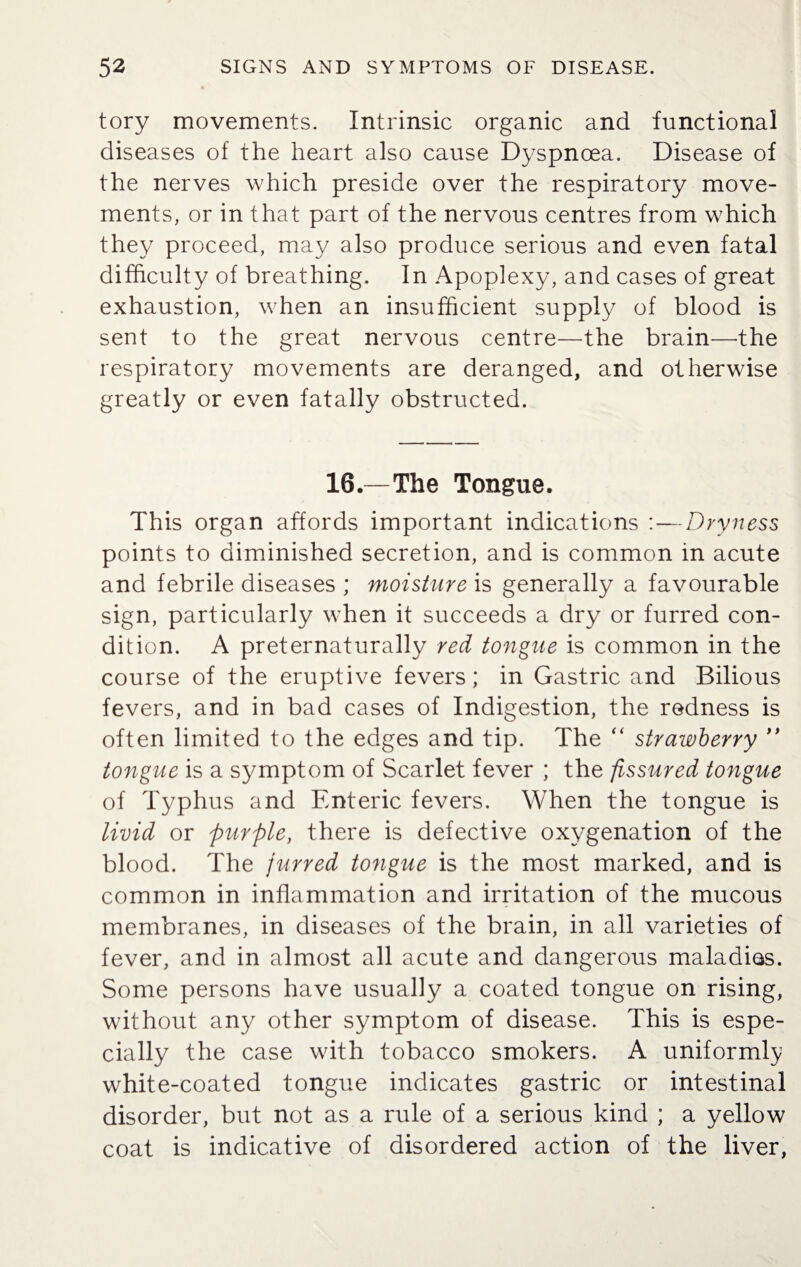 tory movements. Intrinsic organic and functional diseases of the heart also cause Dyspnoea. Disease of the nerves which preside over the respiratory move¬ ments, or in that part of the nervous centres from which they proceed, may also produce serious and even fatal difficulty of breathing. In Apoplexy, and cases of great exhaustion, when an insufficient supply of blood is sent to the great nervous centre—the brain—the respiratory movements are deranged, and otherwise greatly or even fatally obstructed. 16.—The Tongue. This organ affords important indications : — Dryness points to diminished secretion, and is common in acute and febrile diseases ; moisture is generally a favourable sign, particularly when it succeeds a dry or furred con¬ dition. A preternaturally red tongue is common in the course of the eruptive fevers; in Gastric and Bilious fevers, and in bad cases of Indigestion, the redness is often limited to the edges and tip. The “ strawberry ” tongue is a symptom of Scarlet fever ; the fissured tongue of Typhus and Enteric fevers. When the tongue is livid or purple, there is defective oxygenation of the blood. The jurred tongue is the most marked, and is common in inflammation and irritation of the mucous membranes, in diseases of the brain, in all varieties of fever, and in almost all acute and dangerous maladies. Some persons have usually a coated tongue on rising, without any other symptom of disease. This is espe¬ cially the case with tobacco smokers. A uniformly white-coated tongue indicates gastric or intestinal disorder, but not as a rule of a serious kind ; a yellow coat is indicative of disordered action of the liver,