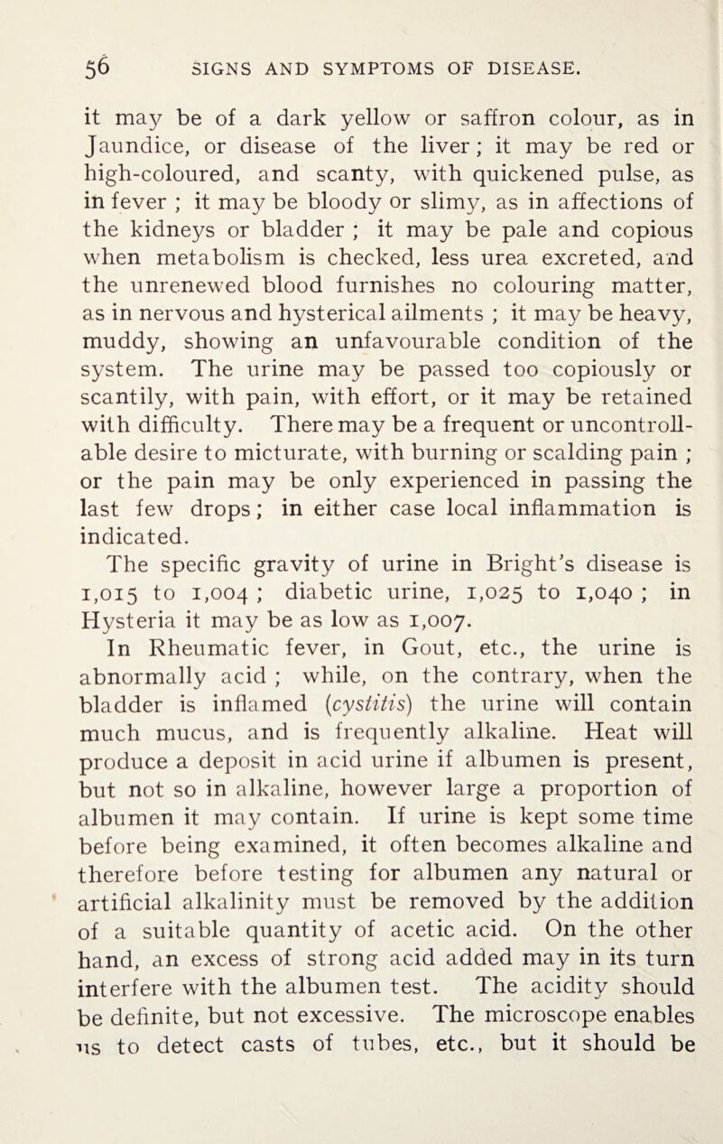 it may be of a dark yellow or saffron colour, as in Jaundice, or disease of the liver; it may be red or high-coloured, and scanty, with quickened pulse, as in fever ; it may be bloody or slimy, as in affections of the kidneys or bladder ; it may be pale and copious when metabolism is checked, less urea excreted, and the unrenewed blood furnishes no colouring matter, as in nervous and hysterical ailments ; it may be heavy, muddy, showing an unfavourable condition of the system. The urine may be passed too copiously or scantily, with pain, with effort, or it may be retained with difficulty. There may be a frequent or uncontroll¬ able desire to micturate, with burning or scalding pain ; or the pain may be only experienced in passing the last few drops; in either case local inflammation is indicated. The specific gravity of urine in Bright's disease is 1,015 f° 1,004 ; diabetic urine, 1,025 to 1,040 ; in Hysteria it may be as low as 1,007. In Rheumatic fever, in Gout, etc., the urine is abnormally acid ; while, on the contrary, when the bladder is inflamed (cystitis) the urine will contain much mucus, and is frequently alkaline. Heat will produce a deposit in acid urine if albumen is present, but not so in alkaline, however large a proportion of albumen it may contain. If urine is kept some time before being examined, it often becomes alkaline and therefore before testing for albumen any natural or artificial alkalinity must be removed by the addition of a suitable quantity of acetic acid. On the other hand, an excess of strong acid added may in its turn interfere with the albumen test. The acidity should be definite, but not excessive. The microscope enables us to detect casts of tubes, etc., but it should be