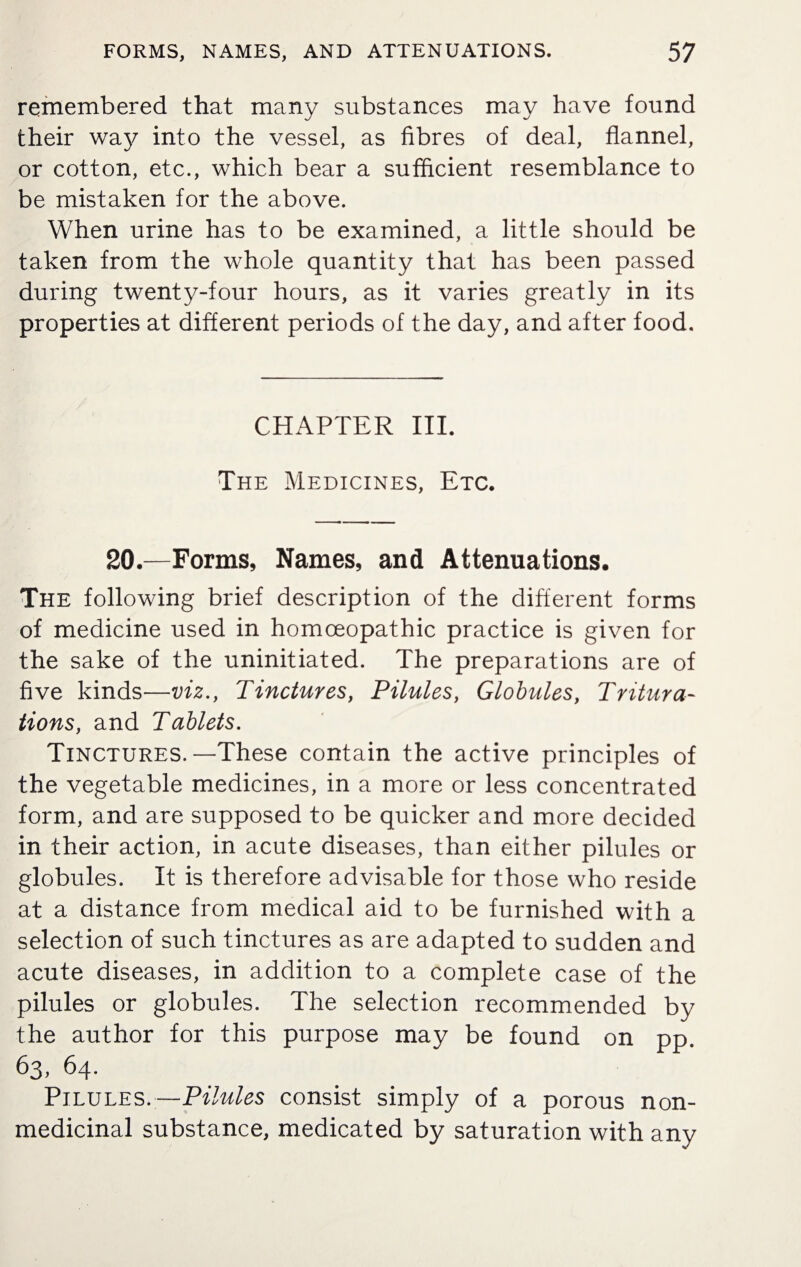 remembered that many substances may have found their way into the vessel, as fibres of deal, flannel, or cotton, etc., which bear a sufficient resemblance to be mistaken for the above. When urine has to be examined, a little should be taken from the whole quantity that has been passed during twenty-four hours, as it varies greatly in its properties at different periods of the day, and after food. CHAPTER III. The Medicines, Etc. 20.—Forms, Names, and Attenuations. The following brief description of the different forms of medicine used in homoeopathic practice is given for the sake of the uninitiated. The preparations are of five kinds—viz., Tinctures, Pilules, Globules, Tritura¬ tions, and Tablets. Tinctures.—These contain the active principles of the vegetable medicines, in a more or less concentrated form, and are supposed to be quicker and more decided in their action, in acute diseases, than either pilules or globules. It is therefore advisable for those who reside at a distance from medical aid to be furnished with a selection of such tinctures as are adapted to sudden and acute diseases, in addition to a complete case of the pilules or globules. The selection recommended by the author for this purpose may be found on pp. 63, 64. Pilules.—Pilules consist simply of a porous non- medicinal substance, medicated by saturation with any