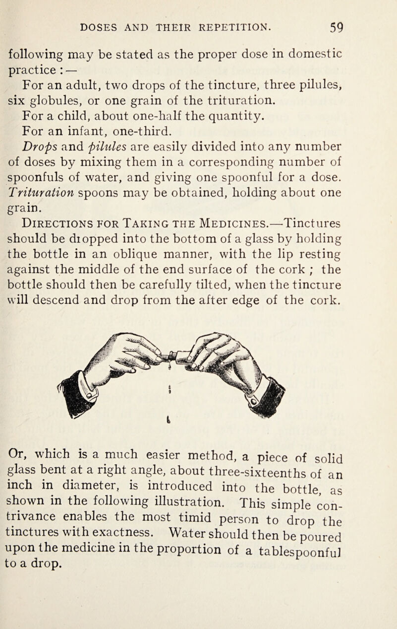 following may be stated as the proper dose in domestic practice : — For an adult, two drops of the tincture, three pilules, six globules, or one grain of the trituration. For a child, about one-half the quantity. For an infant, one-third. Drops and pilules are easily divided into any number of doses by mixing them in a corresponding number of spoonfuls of water, and giving one spoonful for a dose. Trituration spoons may be obtained, holding about one grain. Directions for Taking the Medicines.—Tinctures should be diopped into the bottom of a glass by holding the bottle in an oblique manner, with the lip resting against the middle of the end surface of the cork ; the bottle should then be carefully tilted, when the tincture will descend and drop from the after edge of the cork. Or, which is a much easier method, a piece of solid glass bent at a right angle, about three-sixteenths of an inch in diameter, is introduced into the bottle as shown in the following illustration. This simple con¬ trivance enables the most timid person to drop the tinctures with exactness. Water should then be poured upon the medicine in the proportion of a tablespoonful to a drop.
