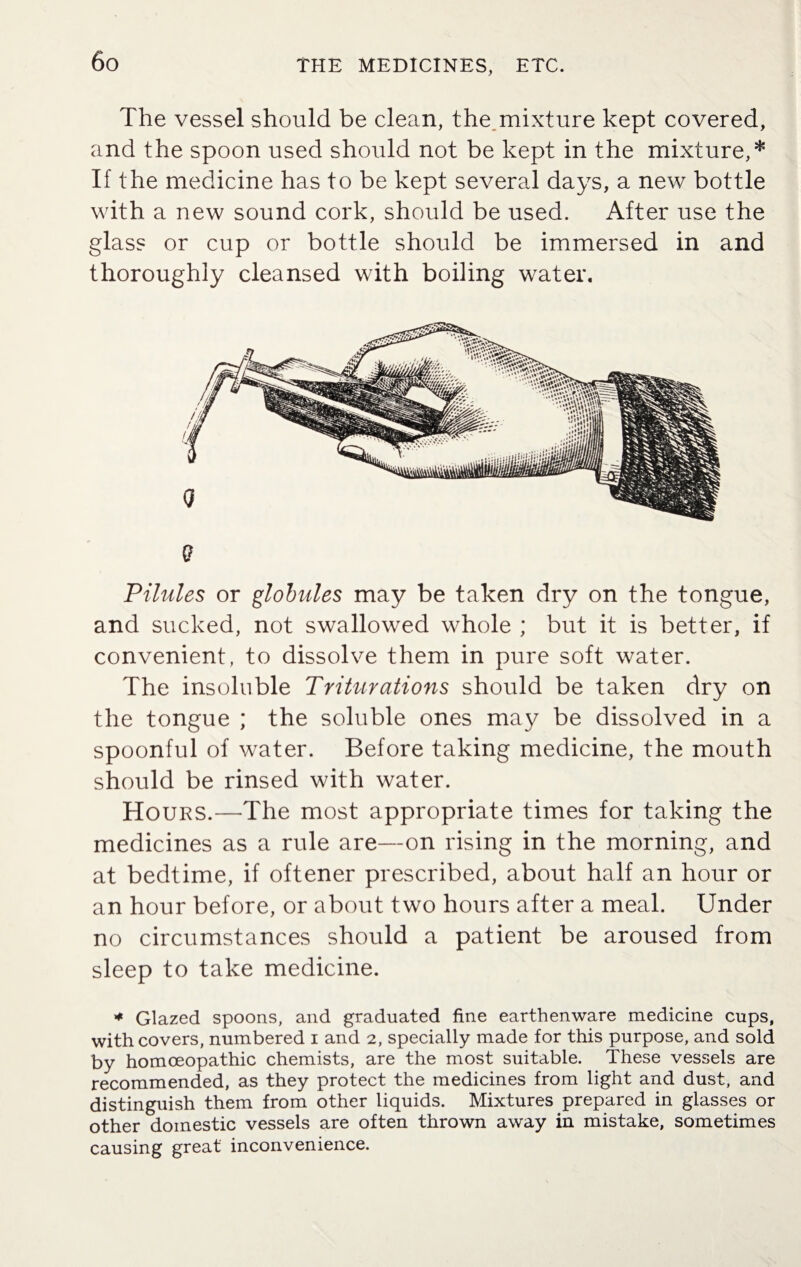 The vessel should be clean, the mixture kept covered, and the spoon used should not be kept in the mixture,* If the medicine has to be kept several days, a new bottle with a new sound cork, should be used. After use the glass or cup or bottle should be immersed in and thoroughly cleansed with boiling water. Pilules or globules may be taken dry on the tongue, and sucked, not swallowed whole ; but it is better, if convenient, to dissolve them in pure soft water. The insoluble Triturations should be taken dry on the tongue ; the soluble ones may be dissolved in a spoonful of water. Before taking medicine, the mouth should be rinsed with water. Hours.—The most appropriate times for taking the medicines as a rule are—on rising in the morning, and at bedtime, if oftener prescribed, about half an hour or an hour before, or about two hours after a meal. Under no circumstances should a patient be aroused from sleep to take medicine. * Glazed spoons, and graduated fine earthenware medicine cups, with covers, numbered i and 2, specially made for this purpose, and sold by homoeopathic chemists, are the most suitable. These vessels are recommended, as they protect the medicines from light and dust, and distinguish them from other liquids. Mixtures prepared in glasses or other domestic vessels are often thrown away in mistake, sometimes causing great inconvenience.