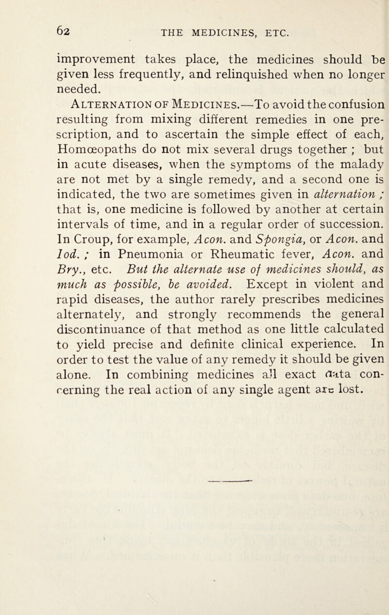 improvement takes place, the medicines should be given less frequently, and relinquished when no longer needed. Alternation of Medicines.—To avoid the confusion resulting from mixing different remedies in one pre¬ scription, and to ascertain the simple effect of each, Homoeopaths do not mix several drugs together ; but in acute diseases, when the symptoms of the malady are not met by a single remedy, and a second one is indicated, the two are sometimes given in alternation ; that is, one medicine is followed by another at certain intervals of time, and in a regular order of succession. In Croup, for example, Aeon, and Spongia, or Aeon, and lod. ; in Pneumonia or Rheumatic fever, Aeon, and Bry.} etc. But the alternate use of medicines should, as much as possible, be avoided. Except in violent and rapid diseases, the author rarely prescribes medicines alternately, and strongly recommends the general discontinuance of that method as one little calculated to yield precise and definite clinical experience. In order to test the value of any remedy it should be given alone. In combining medicines all exact data con¬ cerning the real action of any single agent arc lost.