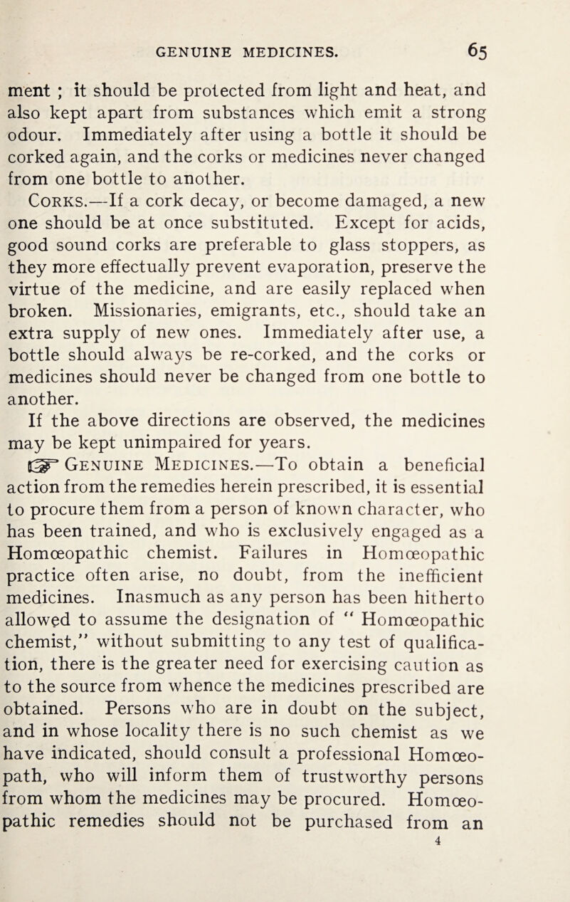 ment ; it should be protected from light and heat, and also kept apart from substances which emit a strong odour. Immediately after using a bottle it should be corked again, and the corks or medicines never changed from one bottle to another. Corks.—If a cork decay, or become damaged, a new one should be at once substituted. Except for acids, good sound corks are preferable to glass stoppers, as they more effectually prevent evaporation, preserve the virtue of the medicine, and are easily replaced when broken. Missionaries, emigrants, etc., should take an extra supply of new ones. Immediately after use, a bottle should always be re-corked, and the corks or medicines should never be changed from one bottle to another. If the above directions are observed, the medicines may be kept unimpaired for years. Genuine Medicines.—To obtain a beneficial action from the remedies herein prescribed, it is essential to procure them from a person of known character, who has been trained, and who is exclusively engaged as a Homoeopathic chemist. Failures in Homoeopathic practice often arise, no doubt, from the inefficient medicines. Inasmuch as any person has been hitherto allowed to assume the designation of “ Homoeopathic chemist/' without submitting to any test of qualifica¬ tion, there is the greater need for exercising caution as to the source from whence the medicines prescribed are obtained. Persons who are in doubt on the subject, and in whose locality there is no such chemist as we have indicated, should consult a professional Homoeo¬ path, who will inform them of trustworthy persons from whom the medicines may be procured. Homoeo¬ pathic remedies should not be purchased from an