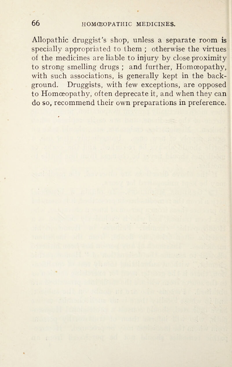 Allopathic druggist’s shop, unless a separate room is specially appropriated to them ; otherwise the virtues of the medicines are liable to injury by close proximity to strong smelling drugs ; and further, Homoeopathy, with such associations, is generally kept in the back¬ ground. Druggists, with few exceptions, are opposed to Homoeopathy, often deprecate it, and when they can do so, recommend their own preparations in preference.