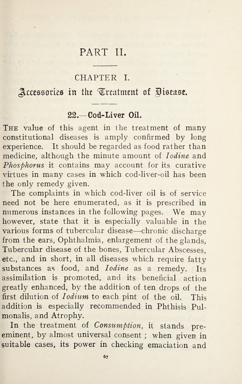 PART II. CHAPTER I. JUttssories in tire treatment of Jltsease. 22.—Cod-Liver Oil. The value of this agent in the treatment of many constitutional diseases is amply confirmed by long experience. It should be regarded as food rather than medicine, although the minute amount of Iodine and Phosphorus it contains may account for its curative virtues in many cases in which cod-liver-oil has been the only remedy given. The complaints in which cod-liver oil is of service need not be here enumerated, as it is prescribed in numerous instances in the following pages. We may however, state that it is especially valuable in the various forms of tubercular disease—chronic discharge from the ears, Ophthalmia, enlargement of the glands, Tubercular disease of the bones, Tubercular Abscesses, etc., and in short, in all diseases which require fatty substances as food, and Iodine as a remedy. Its assimilation is promoted, and its beneficial action greatly enhanced, by the addition of ten drops of the first dilution of lodium to each pint of the oil. This addition is especially recommended in Phthisis Pul- monalis, and Atrophy. In the treatment of Consumption, it stands pre¬ eminent, by almost universal consent ; when given in suitable cases, its power in checking emaciation and