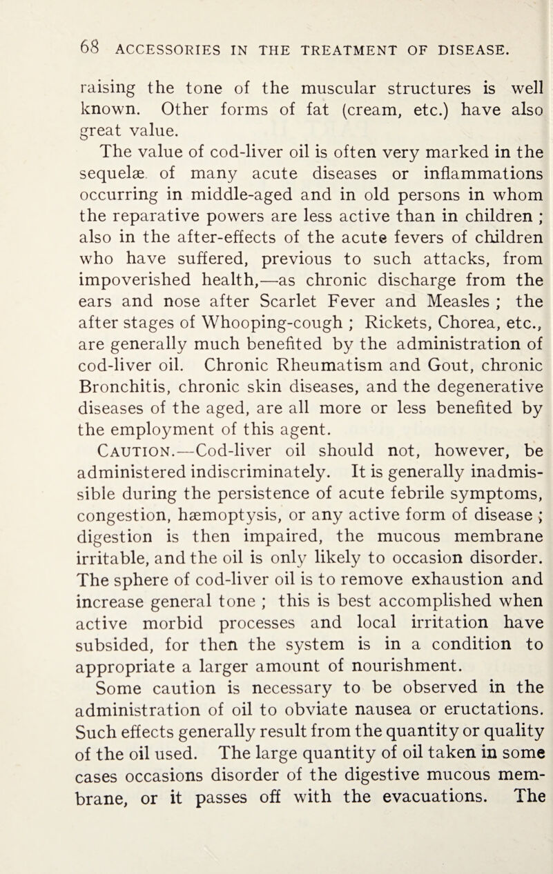 raising the tone of the muscular structures is well known. Other forms of fat (cream, etc.) have also great value. The value of cod-liver oil is often very marked in the sequelae of many acute diseases or inflammations occurring in middle-aged and in old persons in whom the reparative powers are less active than in children ; also in the after-effects of the acute fevers of children who have suffered, previous to such attacks, from impoverished health,—as chronic discharge from the ears and nose after Scarlet Fever and Measles ; the after stages of Whooping-cough ; Rickets, Chorea, etc., are generally much benefited by the administration of cod-liver oil. Chronic Rheumatism and Gout, chronic Bronchitis, chronic skin diseases, and the degenerative diseases of the aged, are all more or less benefited by the employment of this agent. Caution.—Cod-liver oil should not, however, be administered indiscriminately. It is generally inadmis¬ sible during the persistence of acute febrile symptoms, congestion, haemoptysis, or any active form of disease ; digestion is then impaired, the mucous membrane irritable, and the oil is only likely to occasion disorder. The sphere of cod-liver oil is to remove exhaustion and increase general tone ; this is best accomplished when active morbid processes and local irritation have subsided, for then the system is in a condition to appropriate a larger amount of nourishment. Some caution is necessary to be observed in the administration of oil to obviate nausea or eructations. Such effects generally result from the quantity or quality of the oil used. The large quantity of oil taken in some cases occasions disorder of the digestive mucous mem¬ brane, or it passes off with the evacuations. The