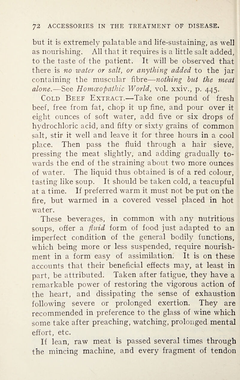 but it is extremely palatable and life-sustaining, as well as nourishing. All that it requires is a little salt added, to the taste of the patient. It will be observed that there is no water or salt, or anything added to the jar containing the muscular fibre—nothing but the meat alone.—See Homoeopathic World, vol. xxiv., p. 445. Cold Beef Extract.—Take one pound of fresh beef, free from fat, chop it up fine, and pour over it eight ounces of soft water, add five or six drops of hydrochloric acid, and fifty or sixty grains of common salt, stir it well and leave it for three hours in a cool place. Then pass the fluid through a hair sieve, pressing the meat slightly, and adding gradually to¬ wards the end of the straining about two more ounces of water. The liquid thus obtained is of a red colour, tasting like soup. It should be taken cold, a teacupful at a time. If preferred warm it must not be put on the fire, but warmed in a covered vessel placed in hot water. These beverages, in common with any nutritious soups, offer a fluid form of food just adapted to an imperfect condition of the general bodily functions, which being more or less suspended, require nourish¬ ment in a form easy of assimilation. It is on these accounts that their beneficial effects may, at least in part, be attributed. Taken after fatigue, they have a remarkable power of restoring the vigorous action of the heart, and dissipating the sense of exhaustion following severe or prolonged exertion. They are recommended in preference to the glass of wine which some take after preaching, watching, prolonged mental effort, etc. If lean, raw meat is passed several times through the mincing machine, and every fragment of tendon