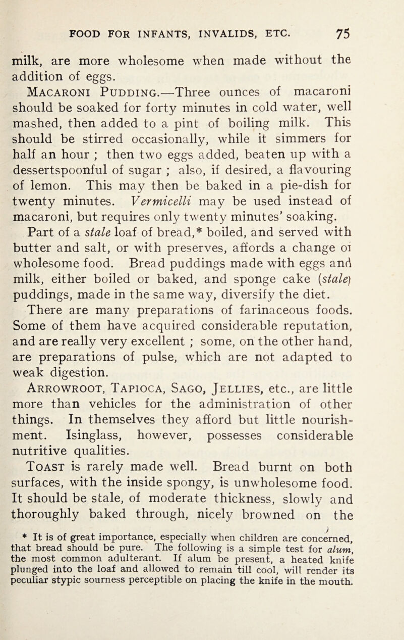 milk, are more wholesome when made without the addition of eggs. Macaroni Pudding.—Three ounces of macaroni should be soaked for forty minutes in cold water, well mashed, then added to a pint of boiling milk. This should be stirred occasionally, while it simmers for half an hour ; then two eggs added, beaten up with a dessertspoonful of sugar ; also, if desired, a flavouring of lemon. This may then be baked in a pie-dish for twenty minutes. Vermicelli may be used instead of macaroni, but requires only twenty minutes' soaking. Part of a stale loaf of bread,* boiled, and served with butter and salt, or with preserves, affords a change oi wholesome food. Bread puddings made with eggs and milk, either boiled or baked, and sponge cake {stale) puddings, made in the same way, diversify the diet. There are many preparations of farinaceous foods. Some of them have acquired considerable reputation, and are really very excellent ; some, on the other hand, are preparations of pulse, which are not adapted to weak digestion. Arrowroot, Tapioca, Sago, Jellies, etc., are little more than vehicles for the administration of other things. In themselves they afford but little nourish¬ ment. Isinglass, however, possesses considerable nutritive qualities. Toast is rarely made well. Bread burnt on both surfaces, with the inside spongy, is unwholesome food. It should be stale, of moderate thickness, slowly and thoroughly baked through, nicely browned on the * It is of great importance, especially when children are concerned, that bread should be pure. The following is a simple test for alum, the most common adulterant. If alum be present, a heated knife plunged into the loaf and allowed to remain till cool, will render its peculiar stypic sourness perceptible on placing the knife in the mouth.