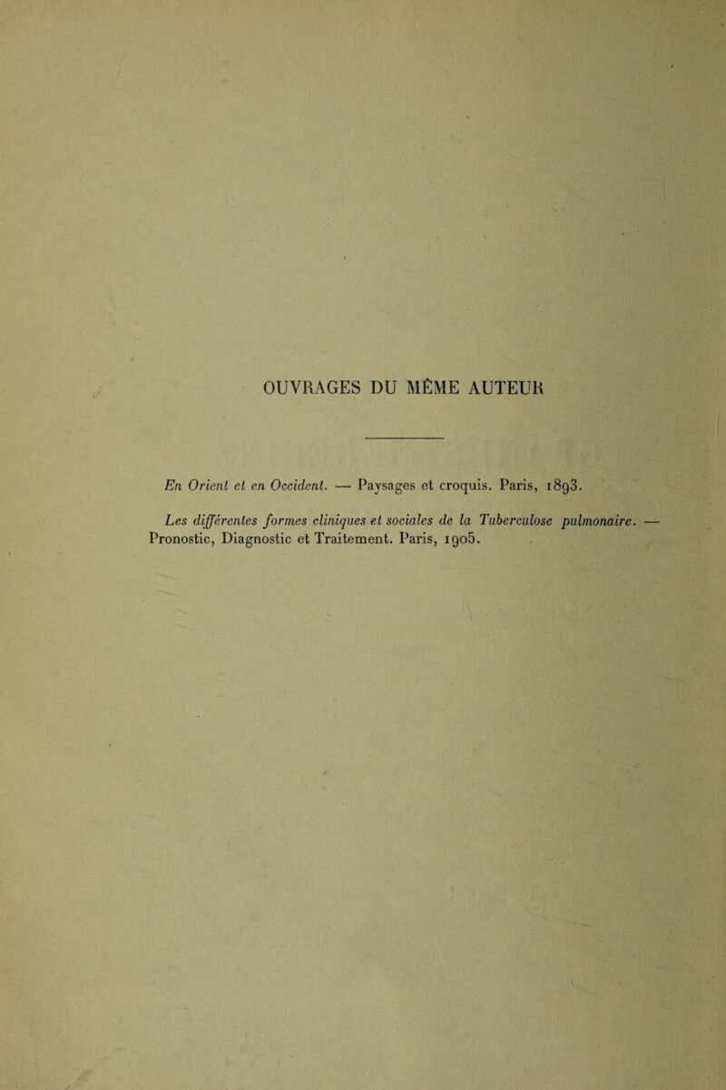 OUVRAGES DU MÊME AUTEUR En Orient et en Occident. — Paysages et croquis, Paris, 1893. Les différentes formes cliniques et sociales de la Tuberculose pulmonaire. Pronostic, Diagnostic et Traitement. Paris, 1905.