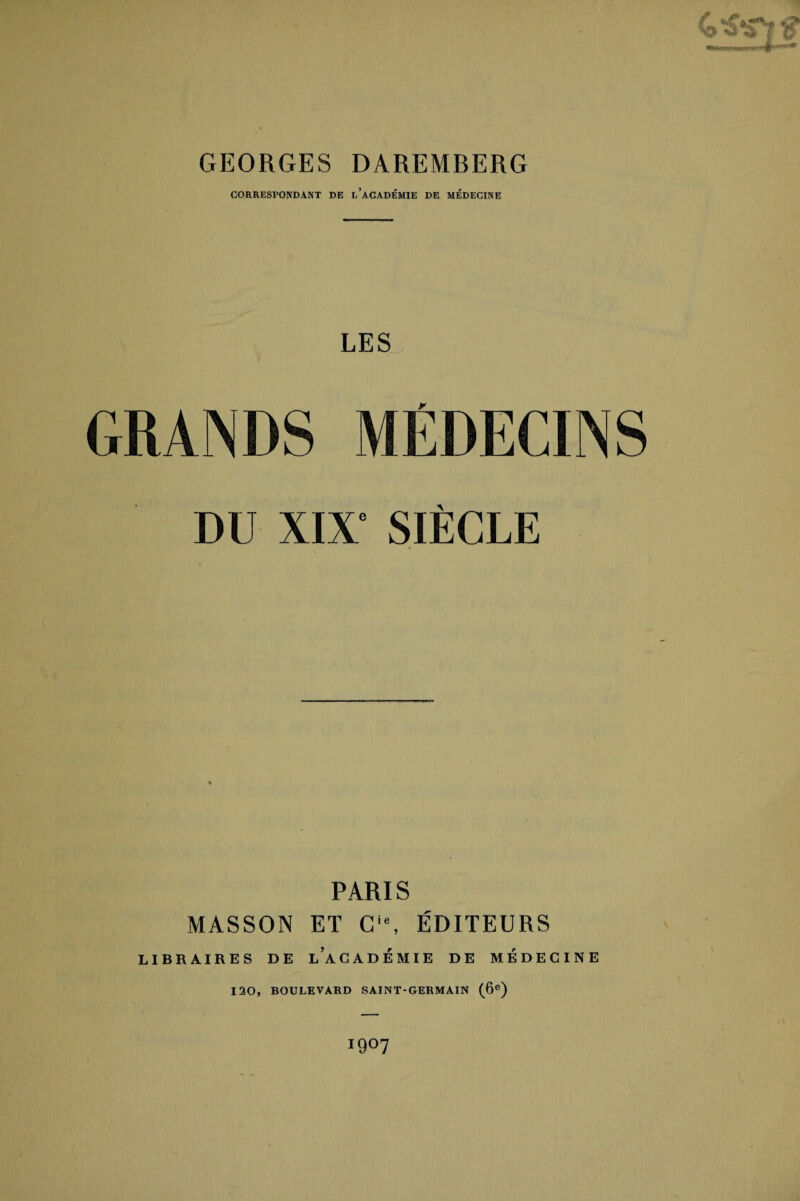 GEORGES DAREMBERG CORRESPONDANT DE l’aCADÉMIE DE MÉDECINE LES GRANDS MÉDECINS DU XIX‘ SIÈCLE PARIS MASSON ET Cie, ÉDITEURS LIBRAIRES DE LACADÉ MIE DE MÉDECINE 120, BOULEVARD SAINT-GERMAIN (6e) igO?