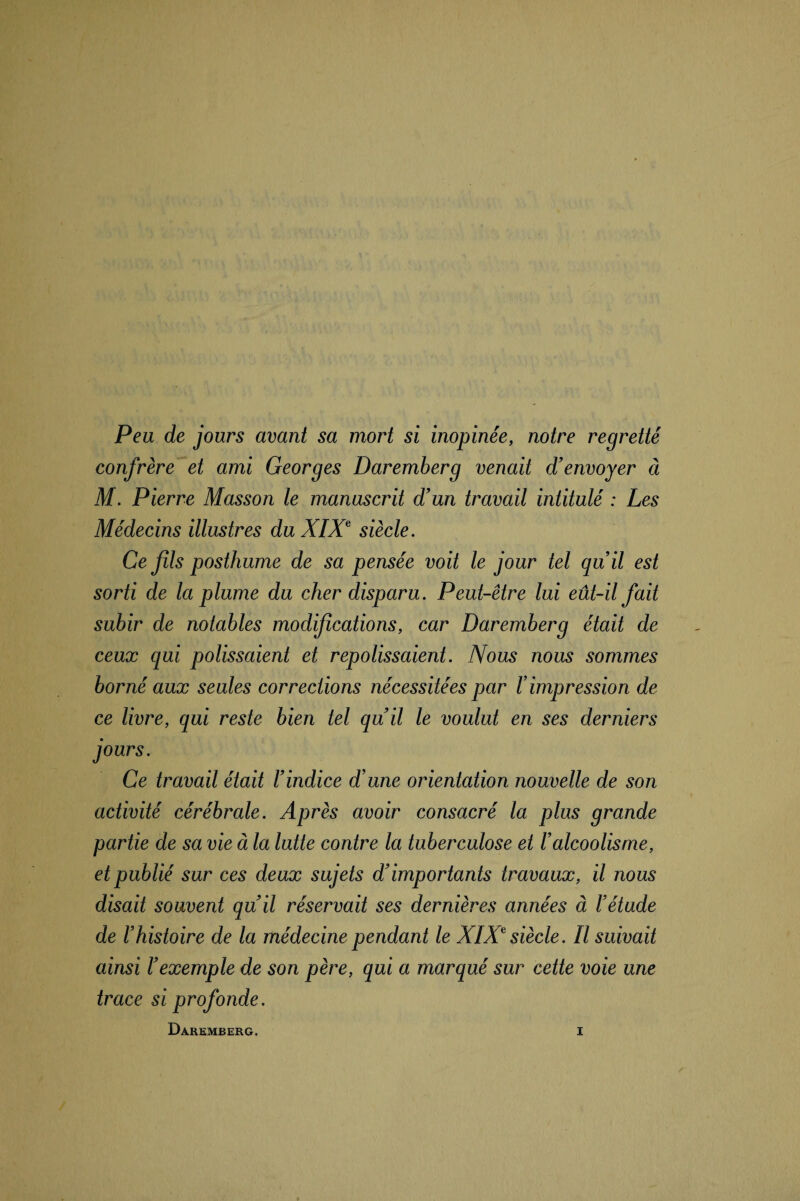 Peu de jours avant sa mort si inopinée, notre regretté confrère et ami Georges Daremberg venait d’envoyer à M. Pierre Masson le manuscrit d’un travail intitulé : Les Médecins illustres du XIXe siècle. Ce fils posthume de sa pensée voit le jour tel qu’il est sorti de la plume du cher disparu. Peut-être lui eût-il fait subir de notables modifications, car Daremberg était de ceux qui polissaient et repolissaient. Nous nous sommes borné aux seules corrections nécessitées par Iimpression de ce livre, qui reste bien tel qu’il le voulut en ses derniers jours. Ce travail était l’indice d’une orientation nouvelle de son activité cérébrale. Après avoir consacré la plus grande partie de sa vie à la lutte contre la tuberculose et l’alcoolisme, et publié sur ces deux sujets d’importants travaux, il nous disait souvent qu’il réservait ses dernières années à l’étude de l’histoire de la médecine pendant le XIXe siècle. Il suivait ainsi l’exemple de son père, qui a marqué sur cette voie une trace si profonde.