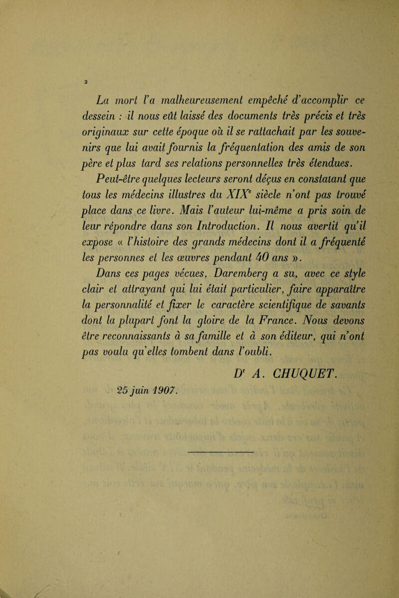 La mort l’a malheureusement empêché d’accomplir ce dessein : il nous eût laissé des documents très précis et très originaux sur cette époque ou il se rattachait par les souve¬ nirs que lui avait fournis la fréquentation des amis de son père et plus tard ses relations personnelles très étendues. Peut-être quelques lecteurs seront déçus en constatant que tous les médecins illustres du XIXe siècle n’ont pas trouvé place dans ce livre. Mais l’auteur lui-même a pris soin de leur répondre dans son Introduction. Il nous avertit qu’il expose « l’histoire des grands médecins dont il a fréquenté les personnes et les œuvres pendant 40 ans ». Dans ces pages vécues, Daremberg a su, avec ce style clair et attrayant qui lui était particulier, faire apparaître la personnalité et fixer le caractère scientifique de savants dont la plupart font la gloire de la France. Nous devons être reconnaissants à sa famille et à son éditeur, qui n’ont pas voulu qu elles tombent dans l’oubli. Dr A. CHUQUET. 25 juin 1907.