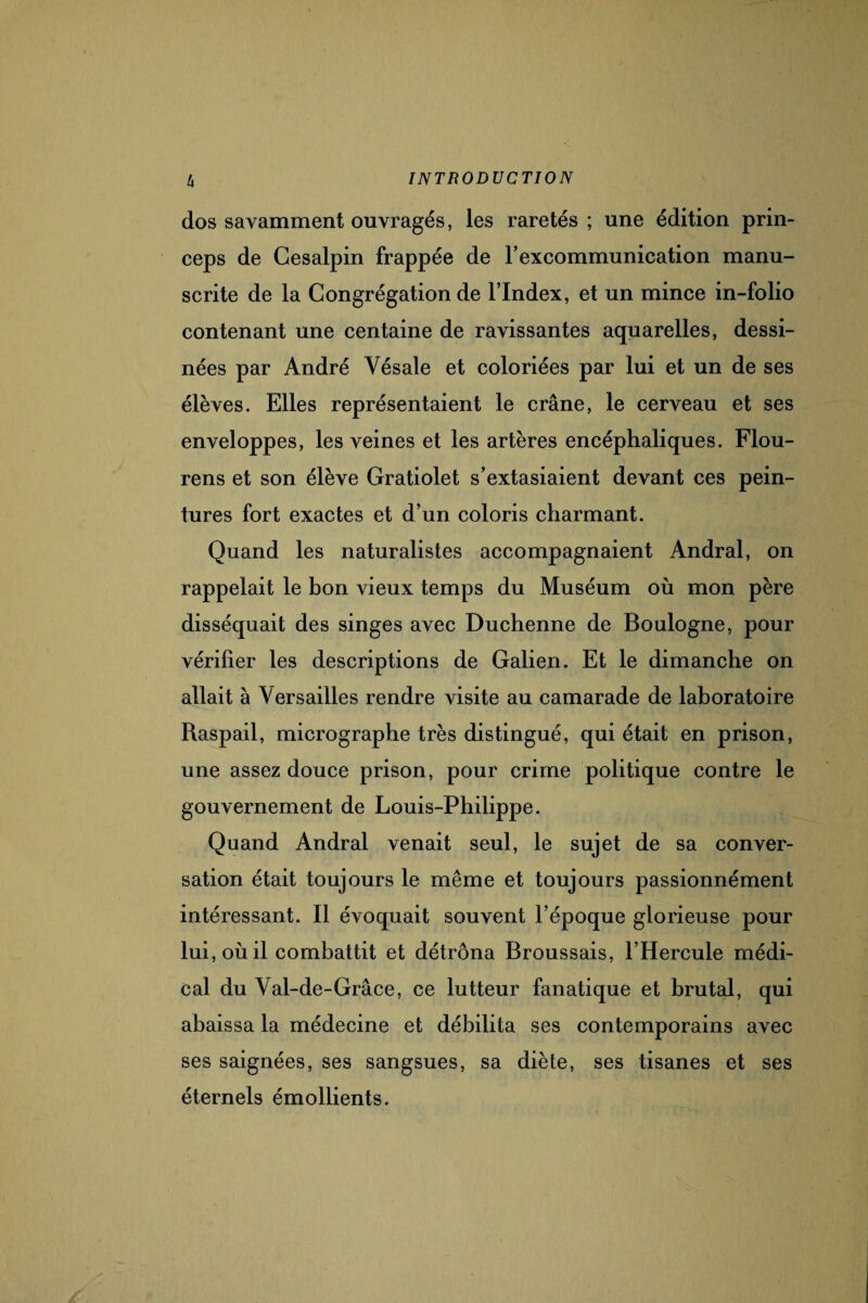 dos savamment ouvragés, les raretés ; une édition prin- ceps de Gesalpin frappée de l’excommunication manu¬ scrite de la Congrégation de l’Index, et un mince in-folio contenant une centaine de ravissantes aquarelles, dessi¬ nées par André Yésale et coloriées par lui et un de ses élèves. Elles représentaient le crâne, le cerveau et ses enveloppes, les veines et les artères encéphaliques. Flou- rens et son élève Gratiolet s’extasiaient devant ces pein¬ tures fort exactes et d’un coloris charmant. Quand les naturalistes accompagnaient Andral, on rappelait le bon vieux temps du Muséum où mon père disséquait des singes avec Duchenne de Boulogne, pour vérifier les descriptions de Galien. Et le dimanche on allait à Versailles rendre visite au camarade de laboratoire Raspail, micrographe très distingué, qui était en prison, une assez douce prison, pour crime politique contre le gouvernement de Louis-Philippe. Quand Andral venait seul, le sujet de sa conver¬ sation était toujours le même et toujours passionnément intéressant. Il évoquait souvent l’époque glorieuse pour lui, où il combattit et détrôna Broussais, l’Hercule médi¬ cal du Val-de-Grâce, ce lutteur fanatique et brutal, qui abaissa la médecine et débilita ses contemporains avec ses saignées, ses sangsues, sa diète, ses tisanes et ses éternels émollients.