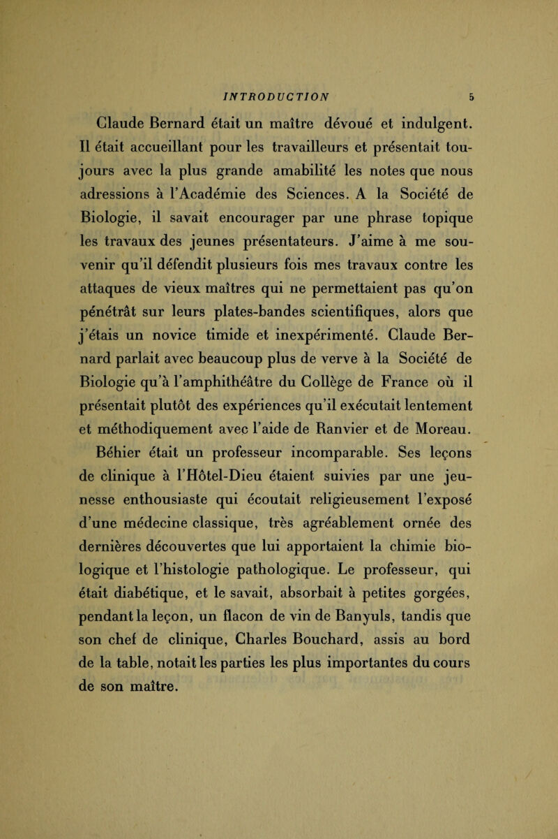 Claude Bernard était un maître dévoué et indulgent. Il était accueillant pour les travailleurs et présentait tou¬ jours avec la plus grande amabilité les notes que nous adressions à l’Académie des Sciences. A la Société de Biologie, il savait encourager par une phrase topique les travaux des jeunes présentateurs. J’aime à me sou¬ venir qu’il défendit plusieurs fois mes travaux contre les attaques de vieux maîtres qui ne permettaient pas qu’on pénétrât sur leurs plates-bandes scientifiques, alors que j’étais un novice timide et inexpérimenté. Claude Ber¬ nard parlait avec beaucoup plus de verve à la Société de Biologie qu’à l’amphithéâtre du Collège de France où il présentait plutôt des expériences qu’il exécutait lentement et méthodiquement avec l’aide de Ranvier et de Moreau. Béhier était un professeur incomparable. Ses leçons de clinique à l’Hôtel-Dieu étaient suivies par une jeu¬ nesse enthousiaste qui écoutait religieusement l’exposé d’une médecine classique, très agréablement ornée des dernières découvertes que lui apportaient la chimie bio¬ logique et l’histologie pathologique. Le professeur, qui était diabétique, et le savait, absorbait à petites gorgées, pendant la leçon, un flacon de vin de Banyuls, tandis que son chef de clinique, Charles Bouchard, assis au bord de la table, notait les parties les plus importantes du cours de son maître.