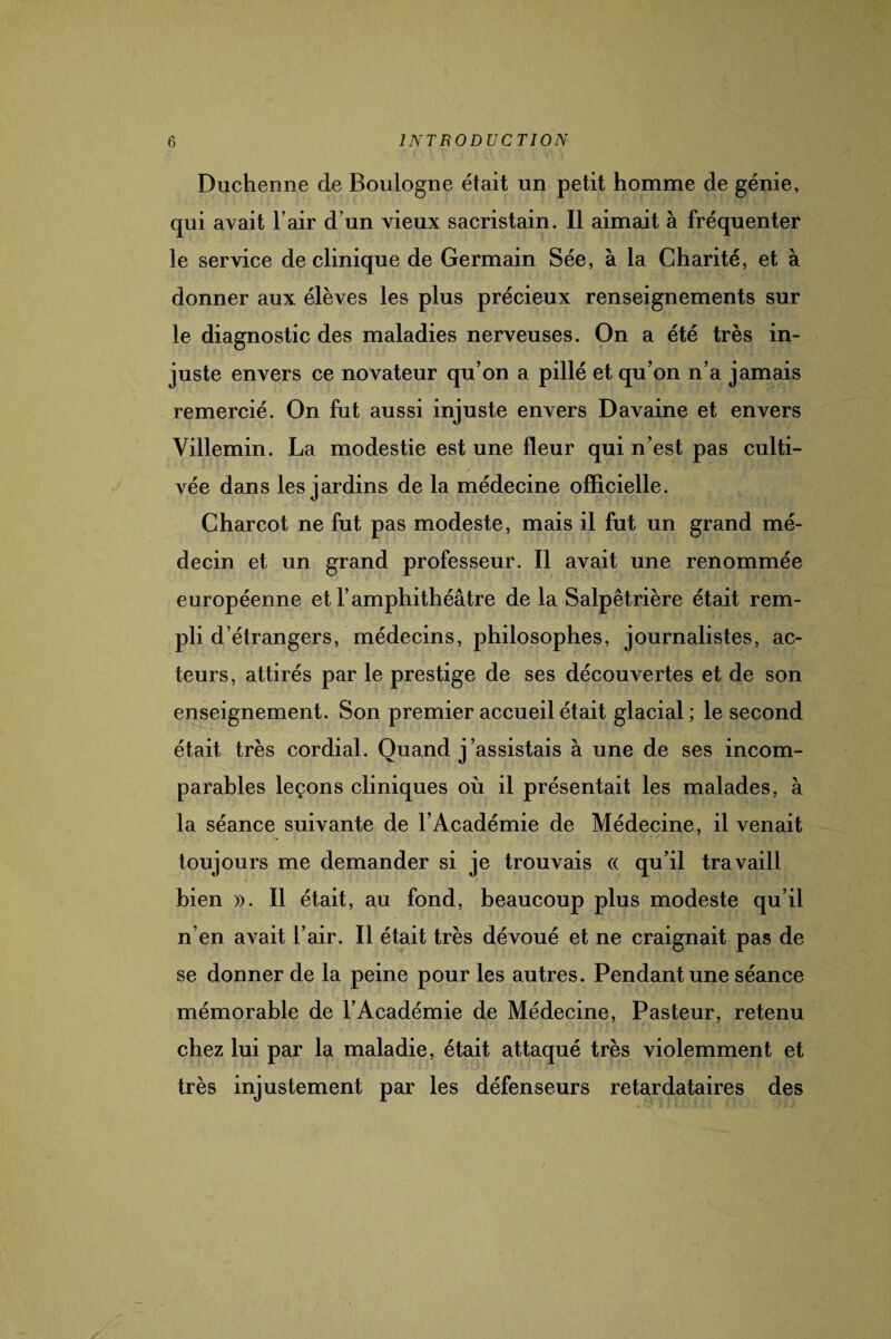 Duchenne cle Boulogne était un petit homme de génie, qui avait l’air d’un vieux sacristain. Il aimait à fréquenter le service de clinique de Germain Sée, à la Charité, et à donner aux élèves les plus précieux renseignements sur le diagnostic des maladies nerveuses. On a été très in¬ juste envers ce novateur qu’on a pillé et qu’on n’a jamais remercié. On fut aussi injuste envers Davaine et envers Villemin. La modestie est une fleur qui n’est pas culti¬ vée dans les jardins de la médecine officielle. Charcot ne fut pas modeste, mais il fut un grand mé¬ decin et un grand professeur. Il avait une renommée européenne et l’amphithéâtre de la Salpêtrière était rem¬ pli d’étrangers, médecins, philosophes, journalistes, ac¬ teurs, attirés par le prestige de ses découvertes et de son enseignement. Son premier accueil était glacial ; le second était très cordial. Quand j’assistais à une de ses incom¬ parables leçons cliniques où il présentait les malades, à la séance suivante de l’Académie de Médecine, il venait toujours me demander si je trouvais « qu’il travaill bien ». Il était, au fond, beaucoup plus modeste qu’il n’en avait l’air. Il était très dévoué et ne craignait pas de se donner de la peine pour les autres. Pendant une séance mémorable de l’Académie de Médecine, Pasteur, retenu chez lui par la maladie, était attaqué très violemment et très injustement par les défenseurs retardataires des