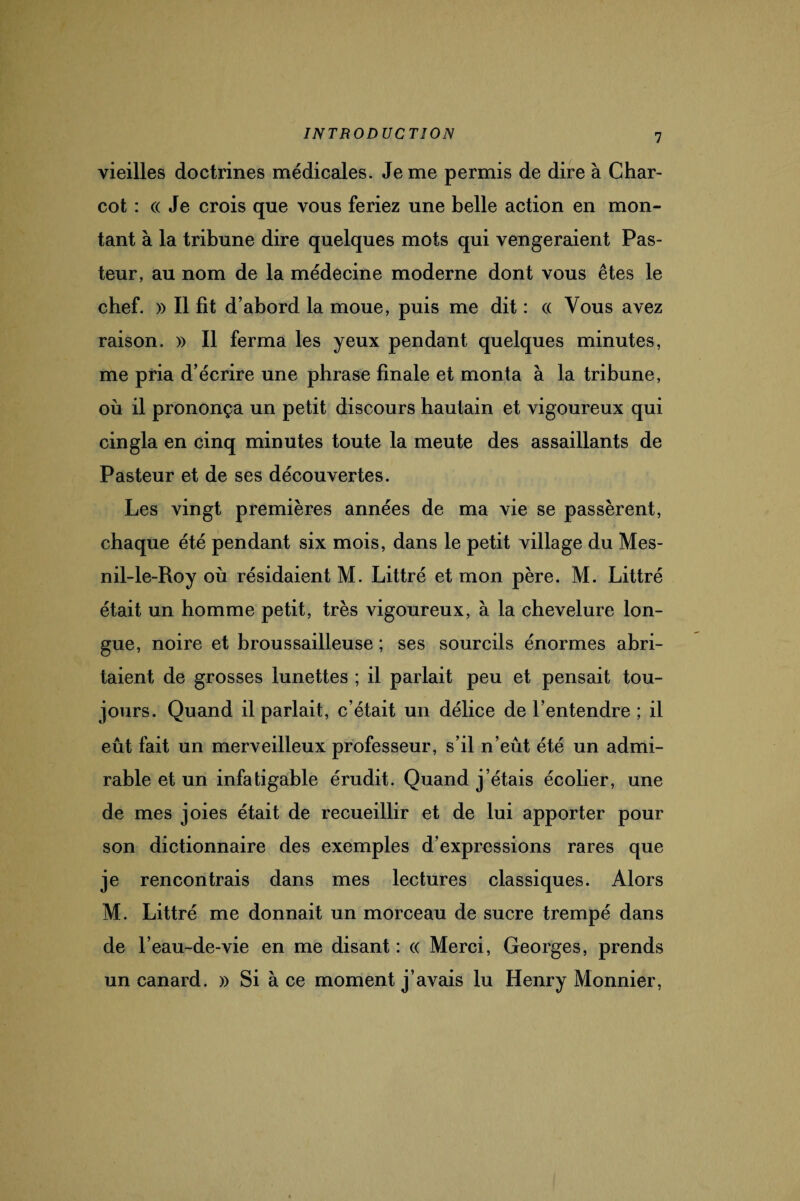 vieilles doctrines médicales. Je me permis de dire à Char¬ cot : « Je crois que vous feriez une belle action en mon¬ tant à la tribune dire quelques mots qui vengeraient Pas¬ teur, au nom de la médecine moderne dont vous êtes le chef. » Il fit d’abord la moue, puis me dit : « Vous avez raison. » Il ferma les yeux pendant quelques minutes, me pria d’écrire une phrase finale et monta à la tribune, où il prononça un petit discours hautain et vigoureux qui cingla en cinq minutes toute la meute des assaillants de Pasteur et de ses découvertes. Les vingt premières années de ma vie se passèrent, chaque été pendant six mois, dans le petit village du Mes- nil-le-Roy où résidaient M. Littré et mon père. M. Littré était un homme petit, très vigoureux, à la chevelure lon¬ gue, noire et broussailleuse ; ses sourcils énormes abri¬ taient de grosses lunettes ; il parlait peu et pensait tou¬ jours. Quand il parlait, c’était un délice de l’entendre ; il eût fait un merveilleux professeur, s’il n’eût été un admi¬ rable et un infatigable érudit. Quand j’étais écolier, une de mes joies était de recueillir et de lui apporter pour son dictionnaire des exemples d’expressions rares que je rencontrais dans mes lectures classiques. Alors M. Littré me donnait un morceau de sucre trempé dans de l’eau-de-vie en me disant : « Merci, Georges, prends un canard. » Si à ce moment j’avais lu Henry Monnier,