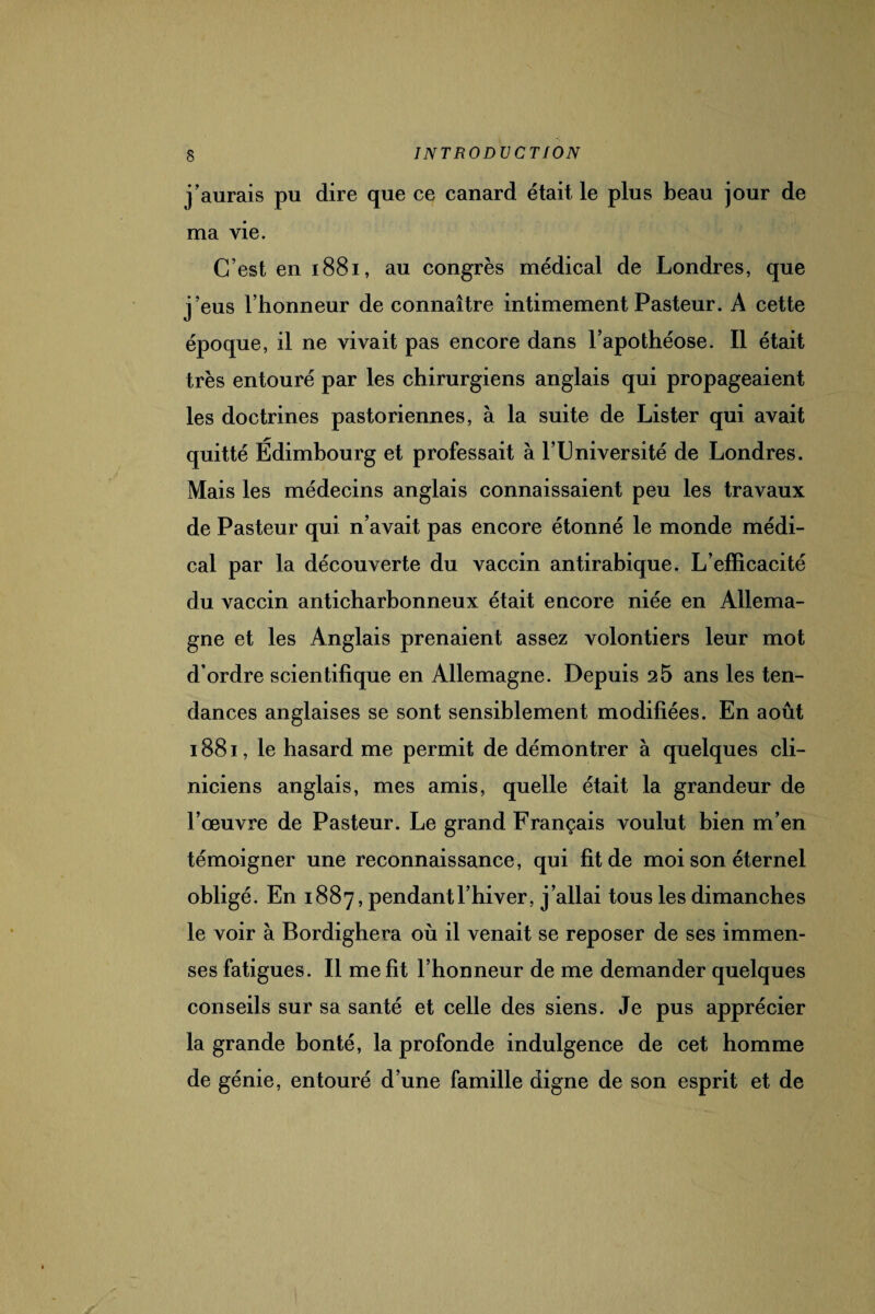 j’aurais pu dire que ce canard était le plus beau jour de ma vie. C’est en 1881, au congrès médical de Londres, que j’eus l’honneur de connaître intimement Pasteur. A cette époque, il ne vivait pas encore dans l’apothéose. Il était très entouré par les chirurgiens anglais qui propageaient les doctrines pastoriennes, à la suite de Lister qui avait quitté Edimbourg et professait à F Université de Londres. Mais les médecins anglais connaissaient peu les travaux de Pasteur qui n’avait pas encore étonné le monde médi¬ cal par la découverte du vaccin antirabique. L’efficacité du vaccin anticharbonneux était encore niée en Allema¬ gne et les Anglais prenaient assez volontiers leur mot d’ordre scientifique en Allemagne. Depuis 25 ans les ten¬ dances anglaises se sont sensiblement modifiées. En août 1881, le hasard me permit de démontrer à quelques cli¬ niciens anglais, mes amis, quelle était la grandeur de l’œuvre de Pasteur. Le grand Français voulut bien m’en témoigner une reconnaissance, qui fit de moi son éternel obligé. En 1887, pendant l’hiver, j’allai tous les dimanches le voir à Bordighera où il venait se reposer de ses immen¬ ses fatigues. Il me fit l’honneur de me demander quelques conseils sur sa santé et celle des siens. Je pus apprécier la grande bonté, la profonde indulgence de cet homme de génie, entouré d’une famille digne de son esprit et de