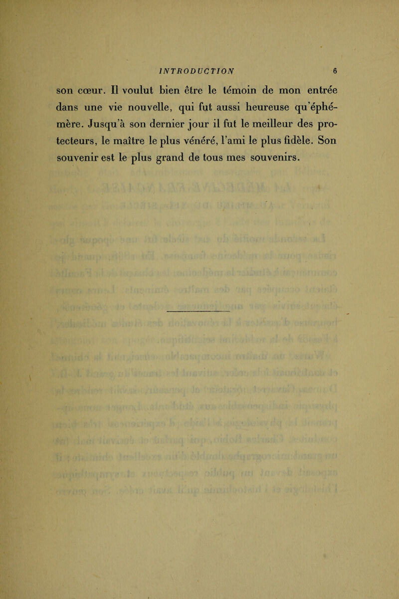 son cœur. Il voulut bien être le témoin de mon entrée dans une vie nouvelle, qui fut aussi heureuse qu’éphé¬ mère. Jusqu’à son dernier jour il fut le meilleur des pro¬ tecteurs, le maître le plus vénéré, l’ami le plus fidèle. Son souvenir est le plus grand de tous mes souvenirs.