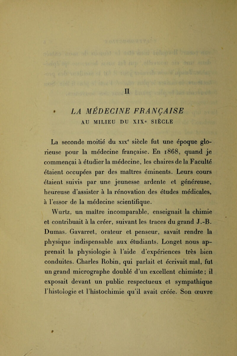 II • LA MÉDECINE FRANÇAISE AU MILIEU DU XIXe SIÈCLE La seconde moitié du xixe siècle fut une époque glo¬ rieuse pour la médecine française. En 1868, quand je commençai à étudier la médecine, les chaires de la Faculté étaient occupées par des maîtres éminents. Leurs cours étaient suivis par une jeunesse ardente et généreuse, heureuse d’assister à la rénovation des études médicales, à l’essor de la médecine scientifique. Wurtz, un maître incomparable, enseignait la chimie et contribuait à la créer, suivant les traces du grand J.-B. Dumas, Gavarret, orateur et penseur, savait rendre la physique indispensable aux étudiants. Longet nous ap¬ prenait la physiologie à l’aide d’expériences très bien conduites. Charles Robin, qui parlait et écrivait mal, fut un grand micrographe doublé d’un excellent chimiste; il exposait devant un public respectueux et sympathique l’histologie et l’histochimie qu’il avait créée. Son œuvre 0