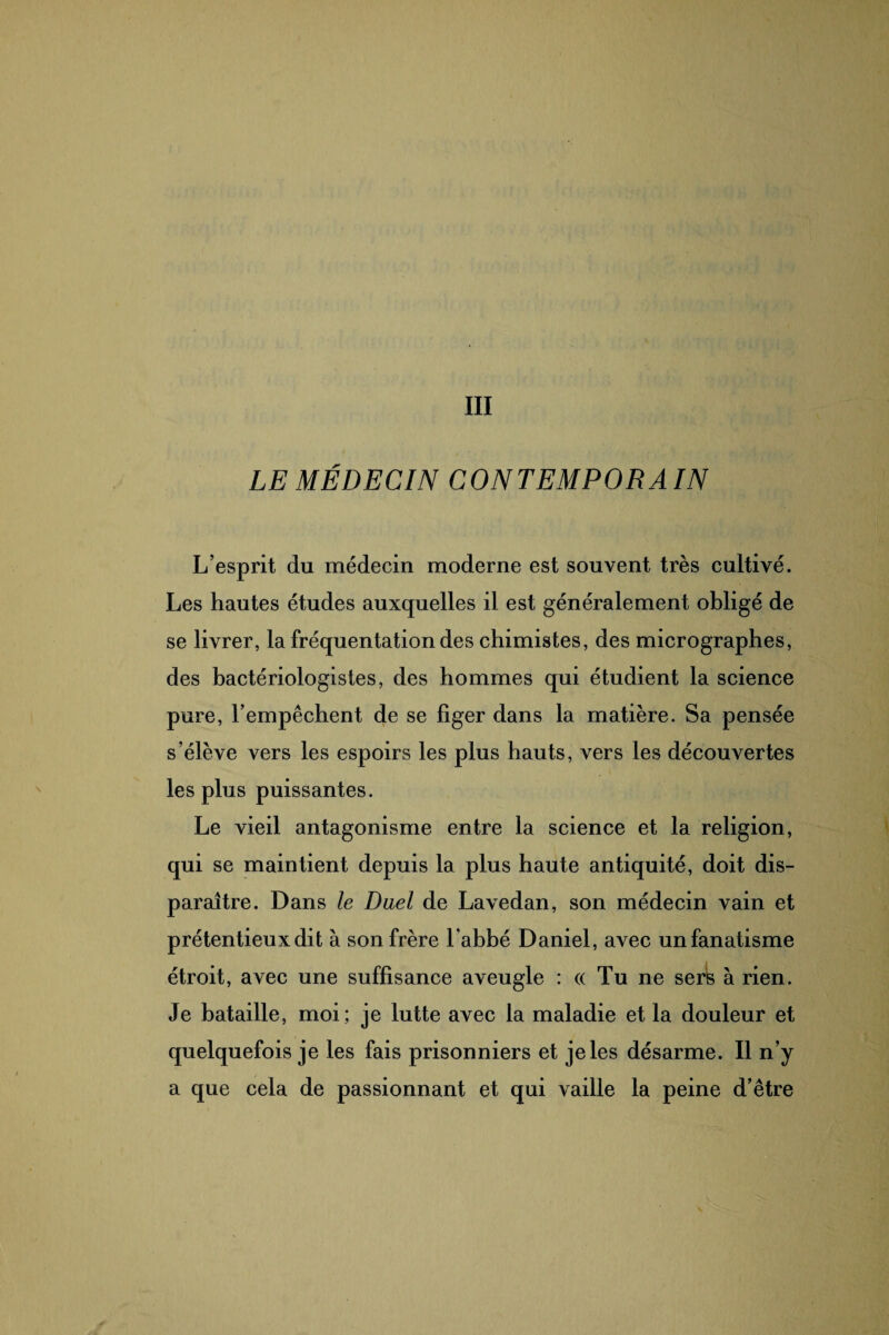 LE MÉDECIN CONTEMPORAIN L’esprit du médecin moderne est souvent très cultivé. Les hautes études auxquelles il est généralement obligé de se livrer, la fréquentation des chimistes, des micrographes, des bactériologistes, des hommes qui étudient la science pure, l’empêchent de se figer dans la matière. Sa pensée s'élève vers les espoirs les plus hauts, vers les découvertes les plus puissantes. Le vieil antagonisme entre la science et la religion, qui se maintient depuis la plus haute antiquité, doit dis¬ paraître. Dans le Duel de Lavedan, son médecin vain et prétentieux dit à son frère l’abbé Daniel, avec un fanatisme étroit, avec une suffisance aveugle : « Tu ne sers à rien. Je bataille, moi; je lutte avec la maladie et la douleur et quelquefois je les fais prisonniers et je les désarme. Il n’y a que cela de passionnant et qui vaille la peine d’être