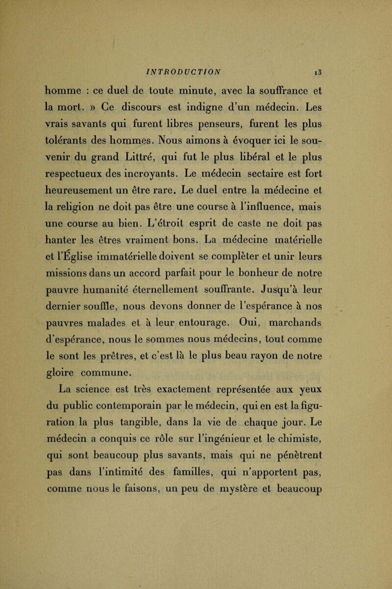 homme : ce duel de toute minute, avec la souffrance et la mort. » Ce discours est indigne d’un médecin. Les vrais savants qui furent libres penseurs, furent les plus tolérants des hommes. Nous aimons à évoquer ici le sou¬ venir du grand Littré, qui fut le plus libéral et le plus respectueux des incroyants. Le médecin sectaire est fort heureusement un être rare. Le duel entre la médecine et la religion ne doit pas être une course à l’influence, mais une course au bien. L’étroit esprit de caste ne doit pas hanter les êtres vraiment bons. La médecine matérielle et l’Église immatérielle doivent se compléter et unir leurs missions dans un accord parfait pour le bonheur de notre pauvre humanité éternellement souffrante. Jusqu’à leur dernier souffle, nous devons donner de l’espérance à nos pauvres malades et à leur entourage. Oui, marchands d’espérance, nous le sommes nous médecins, tout comme le sont les prêtres, et c’est là le plus beau rayon de notre gloire commune. La science est très exactement représentée aux yeux du public contemporain par le médecin, qui en est la figu¬ ration la plus tangible, dans la vie de chaque jour. Le médecin a conquis ce rôle sur l’ingénieur et le chimiste, qui sont beaucoup plus savants, mais qui ne pénètrent pas dans l’intimité des familles, qui n’apportent pas, comme nous le faisons, un peu de mystère et beaucoup