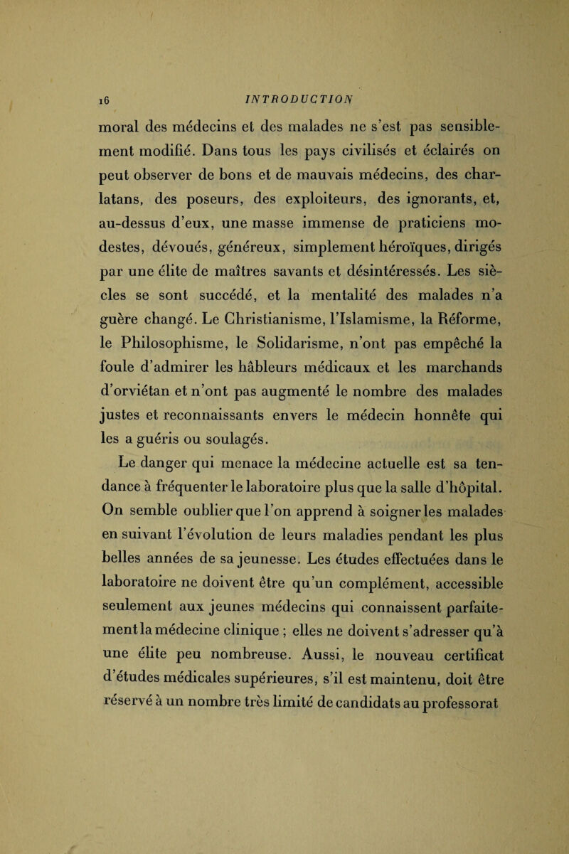 moral des médecins et des malades ne s'est pas sensible¬ ment modifié. Dans tous les pays civilisés et éclairés on peut observer de bons et de mam^ais médecins, des char¬ latans, des poseurs, des exploiteurs, des ignorants, et, au-dessus d eux, une masse immense de praticiens mo¬ destes, dévoués, généreux, simplement héroïques, dirigés par une élite de maîtres savants et désintéressés. Les siè¬ cles se sont succédé, et la mentalité des malades n’a guère changé. Le Christianisme, l’Islamisme, la Réforme, le Philosophisme, le Solidarisme, n’ont pas empêché la foule d’admirer les hâbleurs médicaux et les marchands d’orviétan et n’ont pas augmenté le nombre des malades justes et reconnaissants envers le médecin honnête qui les a guéris ou soulagés. Le danger qui menace la médecine actuelle est sa ten¬ dance à fréquenter le laboratoire plus que la salle d’hôpital. On semble oublier que l ’on apprend à soigner les malades en suivant l’évolution de leurs maladies pendant les plus belles années de sa jeunesse. Les études effectuées dans le laboratoire ne doivent être qu’un complément, accessible seulement aux jeunes médecins qui connaissent parfaite¬ ment la médecine clinique ; elles ne doivent s’adresser qu’à une elite peu nombreuse. Aussi, le nouveau certificat d études médicales supérieures, s’il est maintenu, doit être réservé à un nombre très limité de candidats au professorat