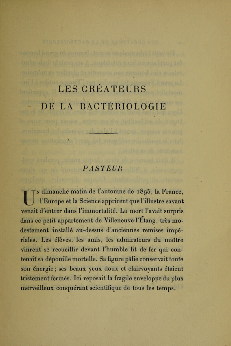 LES CREATEURS DE LA R AC TÉ RI O LO GIE « PASTEUR Un dimanche matin de l’automne de i8g5, la France, l’Europe et la Science apprirent que l’illustre savant venait d’entrer dans l’immortalité. La mort l’avait surpris dans ce petit appartement de Villeneuve-l’Etang, très mo¬ destement installé au-dessus d’anciennes remises impé¬ riales. Les élèves, les amis, les admirateurs du maître vinrent se recueillir devant l’humble lit de fer qui con¬ tenait sa dépouille mortelle. Sa figure pâlie conservait toute son énergie ; ses beaux yeux doux et clairvoyants étaient tristement fermés. Ici reposait la fragile enveloppe du plus merveilleux conquérant scientifique de tous les temps.