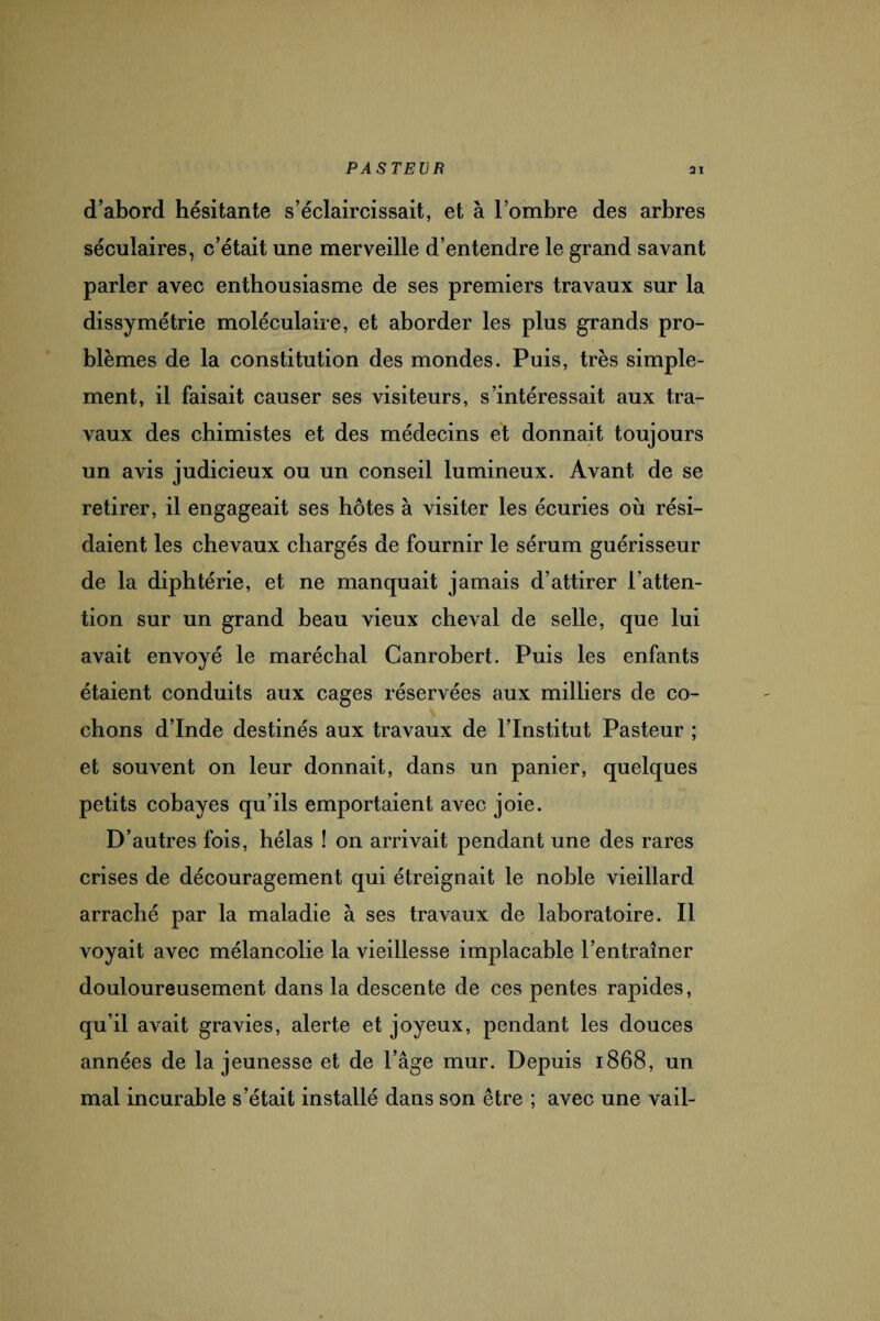 d’abord hésitante s’éclaircissait, et à l’ombre des arbres séculaires, c’était une merveille d’entendre le grand savant parler avec enthousiasme de ses premiers travaux sur la dissymétrie moléculaire, et aborder les plus grands pro¬ blèmes de la constitution des mondes. Puis, très simple¬ ment, il faisait causer ses visiteurs, s’intéressait aux tra¬ vaux des chimistes et des médecins et donnait toujours un avis judicieux ou un conseil lumineux. Avant de se retirer, il engageait ses hôtes à visiter les écuries où rési¬ daient les chevaux chargés de fournir le sérum guérisseur de la diphtérie, et ne manquait jamais d’attirer l’atten¬ tion sur un grand beau vieux cheval de selle, que lui avait envoyé le maréchal Canrobert. Puis les enfants étaient conduits aux cages réservées aux milliers de co¬ chons d’Inde destinés aux travaux de l’Institut Pasteur ; et souvent on leur donnait, dans un panier, quelques petits cobayes qu’ils emportaient avec joie. D’autres fois, hélas ! on arrivait pendant une des rares crises de découragement qui étreignait le noble vieillard arraché par la maladie à ses travaux de laboratoire. Il voyait avec mélancolie la vieillesse implacable l’entraîner douloureusement dans la descente de ces pentes rapides, qu’il avait gravies, alerte et joyeux, pendant les douces années de la jeunesse et de l’âge mur. Depuis 1868, un mal incurable s’était installé dans son être ; avec une vail-