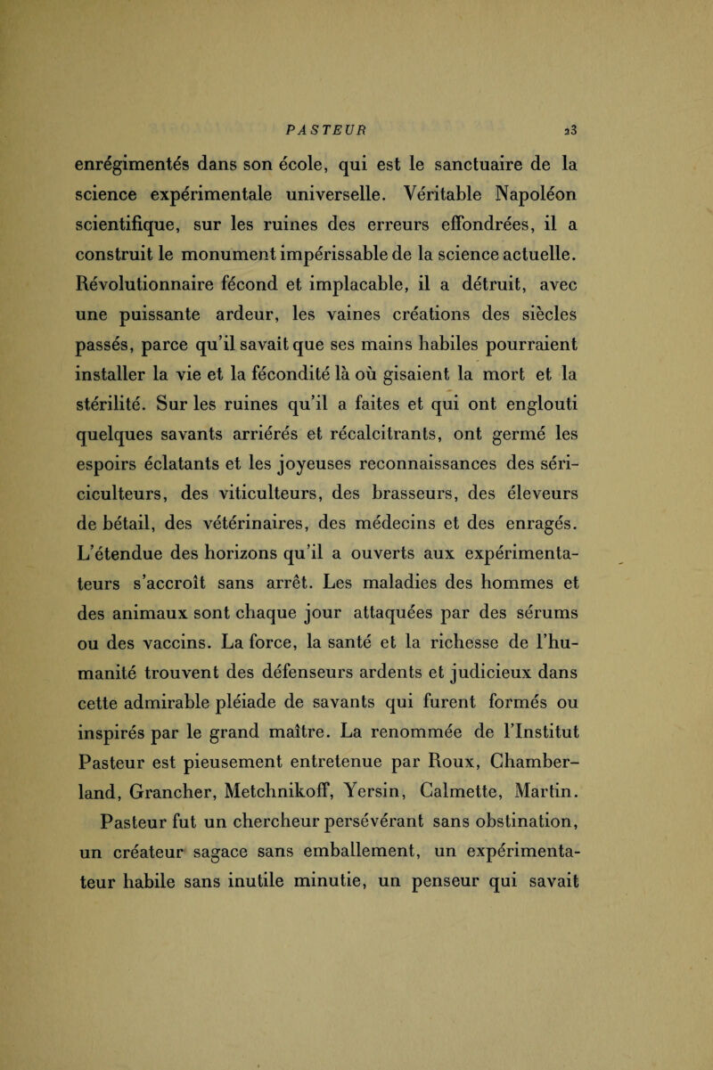 enrégimentés dans son école, qui est le sanctuaire de la science expérimentale universelle. Véritable Napoléon scientifique, sur les ruines des erreurs effondrées, il a construit le monument impérissable de la science actuelle. Révolutionnaire fécond et implacable, il a détruit, avec une puissante ardeur, les vaines créations des siècles passés, parce qu’il savait que ses mains habiles pourraient installer la vie et la fécondité là où gisaient la mort et la stérilité. Sur les ruines qu’il a faites et qui ont englouti quelques savants arriérés et récalcitrants, ont germé les espoirs éclatants et les joyeuses reconnaissances des séri¬ ciculteurs, des viticulteurs, des brasseurs, des éleveurs de bétail, des vétérinaires, des médecins et des enragés. L’étendue des horizons qu’il a ouverts aux expérimenta¬ teurs s’accroît sans arrêt. Les maladies des hommes et des animaux sont chaque jour attaquées par des sérums ou des vaccins. La force, la santé et la richesse de l’hu¬ manité trouvent des défenseurs ardents et judicieux dans cette admirable pléiade de savants qui furent formés ou inspirés par le grand maître. La renommée de l’Institut Pasteur est pieusement entretenue par Roux, Chamber- land, Grancher, Metchnikoff, Yersin, Galmette, Martin. Pasteur fut un chercheur persévérant sans obstination, un créateur sagace sans emballement, un expérimenta¬ teur habile sans inutile minutie, un penseur qui savait