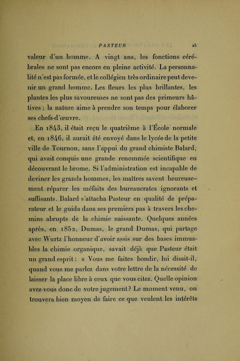 valeur d’un homme. A vingt ans, les fonctions céré¬ brales ne sont pas encore en pleine activité. La personna¬ lité n’est pas formée, et le collégien très ordinaire peut deve¬ nir un grand homme. Les fleurs les plus brillantes, les plantes les plus savoureuses ne sont pas des primeurs hâ¬ tives ; la nature aime à prendre son temps pour élaborer ses chefs-d’œuvre. En i843, il était reçu le quatrième à l’École normale et, en i846, il aurait été envoyé dans le lycée de la petite ville de Tournon, sans l’appui du grand chimiste Balard, qui avait conquis une grande renommée scientifique en découvrant le brome. Si l’administration est incapable de deviner les grands hommes, les maîtres savent heureuse¬ ment réparer les méfaits des bureaucrates ignorants et suffisants. Balard s’attacha Pasteur en qualité de prépa¬ rateur et le guida dans ses premiers pas à travers les che¬ mins abrupts de la chimie naissante. Quelques années après, en i852, Dumas, le grand Dumas, qui partage avec Wurtz l’honneur d’avoir assis sur des bases immua¬ bles la chimie organique, savait déjà que Pasteur était un grand esprit : (( Vous me faites bondir, lui disait-il, quand vous me parlez dans votre lettre de la nécessité de laisser la place libre à ceux que vous citez. Quelle opinion avez-vous donc de votre jugement? Le moment venu, on trouvera bien moyen de faire ce que veulent les intérêts