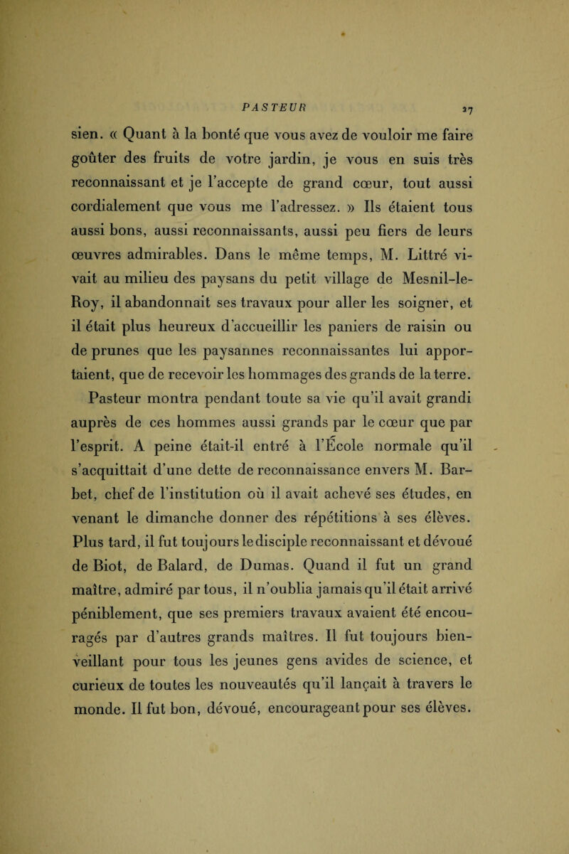 37 sien. (( Quant à la bonté que vous avez de vouloir me faire goûter des fruits de votre jardin, je vous en suis très reconnaissant et je l’accepte de grand cœur, tout aussi cordialement que vous me l’adressez. » Ils étaient tous aussi bons, aussi reconnaissants, aussi peu fiers de leurs œuvres admirables. Dans le même temps, M. Littré vi¬ vait au milieu des paysans du petit village de Mesnil-le- Roy, il abandonnait ses travaux pour aller les soigner, et il était plus heureux d’accueillir les paniers de raisin ou de prunes que les paysannes reconnaissantes lui appor¬ taient, que de recevoir les hommages des grands de la terre. Pasteur montra pendant toute sa vie qu’il avait grandi auprès de ces hommes aussi grands par le cœur que par l’esprit. A peine était-il entré à l’École normale qu’il s’acquittait d’une dette de reconnaissance envers M. Bar¬ bet, chef de l’institution où il avait achevé ses études, en venant le dimanche donner des répétitions à ses élèves. Plus tard, il fut toujours le disciple reconnaissant et dévoué de Biot, de Balard, de Dumas. Quand il fut un grand maître, admiré par tous, il n’oublia jamais qu’il était arrivé péniblement, que ses premiers travaux avaient été encou¬ ragés par d’autres grands maîtres. Il fut toujours bien¬ veillant pour tous les jeunes gens avides de science, et curieux de toutes les nouveautés qu’il lançait à travers le monde. Il fut bon, dévoué, encourageant pour ses élèves.