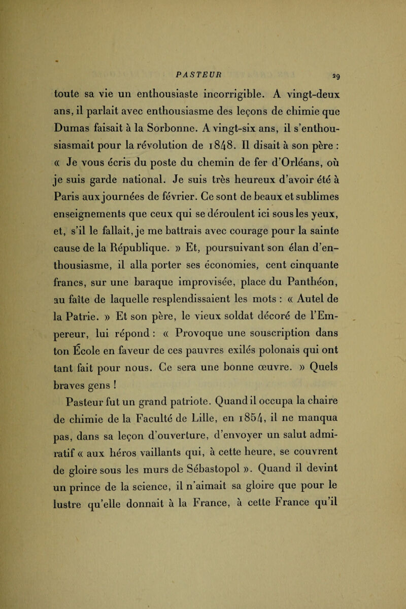 toute sa vie un enthousiaste incorrigible. A vingt-deux ans, il parlait avec enthousiasme des leçons de chimie que Dumas faisait à la Sorbonne. A vingt-six ans, il s’enthou¬ siasmait pour la révolution de i848. Il disait à son père : « Je vous écris du poste du chemin de fer d’Orléans, où je suis garde national. Je suis très heureux d’avoir été à Paris aux journées de février. Ce sont de beaux et sublimes enseignements que ceux qui se déroulent ici sous les yeux, et, s’il le fallait, je me battrais avec courage pour la sainte cause de la République. » Et, poursuivant son élan d’en¬ thousiasme, il alla porter ses économies, cent cinquante francs, sur une baraque improvisée, place du Panthéon, au faîte de laquelle resplendissaient les mots : « Autel de la Patrie. » Et son père, le vieux soldat décoré de l’Em¬ pereur, lui répond : « Provoque une souscription dans ton École en faveur de ces pauvres exilés polonais qui ont tant fait pour nous. Ce sera une bonne œuvre. » Quels braves gens ! Pasteur fut un grand patriote. Quand il occupa la chaire de chimie de la Faculté de Lille, en 1854, il ne manqua pas, dans sa leçon d’ouverture, d’envoyer un salut admi- ratif (( aux héros vaillants qui, à cette heure, se couvrent de gloire sous les murs de Sébastopol ». Quand il devint un prince de la science, il n aimait sa gloire que pour le lustre qu’elle donnait à la France, à cette France qu il