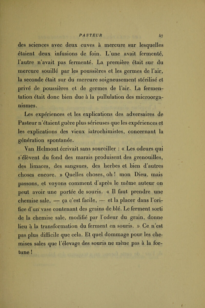 des sciences avec deux cuves à mercure sur lesquelles étaient deux infusions de foin. L’une avait fermenté, l’autre n’avait pas fermenté. La première était sur du mercure souillé par les poussières et les germes de l’air, la seconde était sur du mercure soigneusement stérilisé et privé de poussières et de germes de l’air. La fermen¬ tation était donc bien due à la pullulation des microorga¬ nismes. Les expériences et les explications des adversaires de Pasteur n’étaient guère plus sérieuses que les expériences et les explications des vieux iatrochimistes, concernant la génération spontanée. Yan Helmont écrivait sans sourciller : « Les odeurs qui s’élèvent du fond des marais produisent des grenouilles, des limaces, des sangsues, des herbes et bien d’autres choses encore. » Quelles choses, oh! mon Dieu, mais passons, et voyons comment d’après le même auteur on peut avoir une portée de souris. « Il faut prendre une chemise sale, — ça c’est facile, -— et la placer dans l’ori¬ fice d’un vase contenant des grains de blé. Le ferment sorti de la chemise sale, modifié par l’odeur du grain, donne lieu à la transformation du ferment en souris. » Ce n’est pas plus difficile que cela. Et quel dommage pour les che¬ mises sales que lelevage des souris ne mène pas à la for¬ tune !