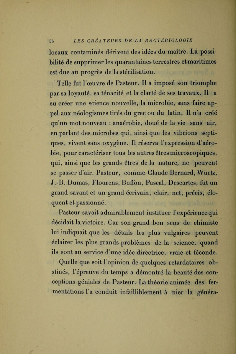 locaux contaminés dérivent des idées du maître. La possi¬ bilité de supprimer les quarantaines terrestres et maritimes est due au progrès de la stérilisation. Telle fut l’œuvre de Pasteur. Il a imposé son triomphe par sa loyauté, sa ténacité et la clarté de ses travaux. Il a su créer une science nouvelle, la microbie, sans faire ap¬ pel aux néologismes tirés du grec ou du latin. Il n’a créé qu’un mot nouveau : anaérobie, doué de la vie sans air, en parlant des microbes qui, ainsi que les vibrions septi¬ ques, vivent sans oxygène. Il réserva l’expression d’aéro¬ bie, pour caractériser tous les autres êtres microscopiques, qui, ainsi que les grands êtres de la nature, ne peuvent se passer d’air. Pasteur, comme Claude Bernard, Wurtz, J.-B. Dumas, Flourens, Bufifon, Pascal, Descartes, fut un grand savant et un grand écrivain, clair, net, précis, élo¬ quent et passionné. Pasteur savait admirablement instituer l’expérience qui décidait la victoire. Car son grand bon sens de chimiste lui indiquait que les détails les plus vulgaires peuvent éclairer les plus grands problèmes de la science, quand ils sont au service d’une idée directrice, vraie et féconde. Quelle que soit l’opinion de quelques retardataires ob¬ stinés, l’épreuve du temps a démontré la beauté des con¬ ceptions géniales de Pasteur. La théorie animée des fer¬ mentations l’a conduit infailliblement à nier la généra-